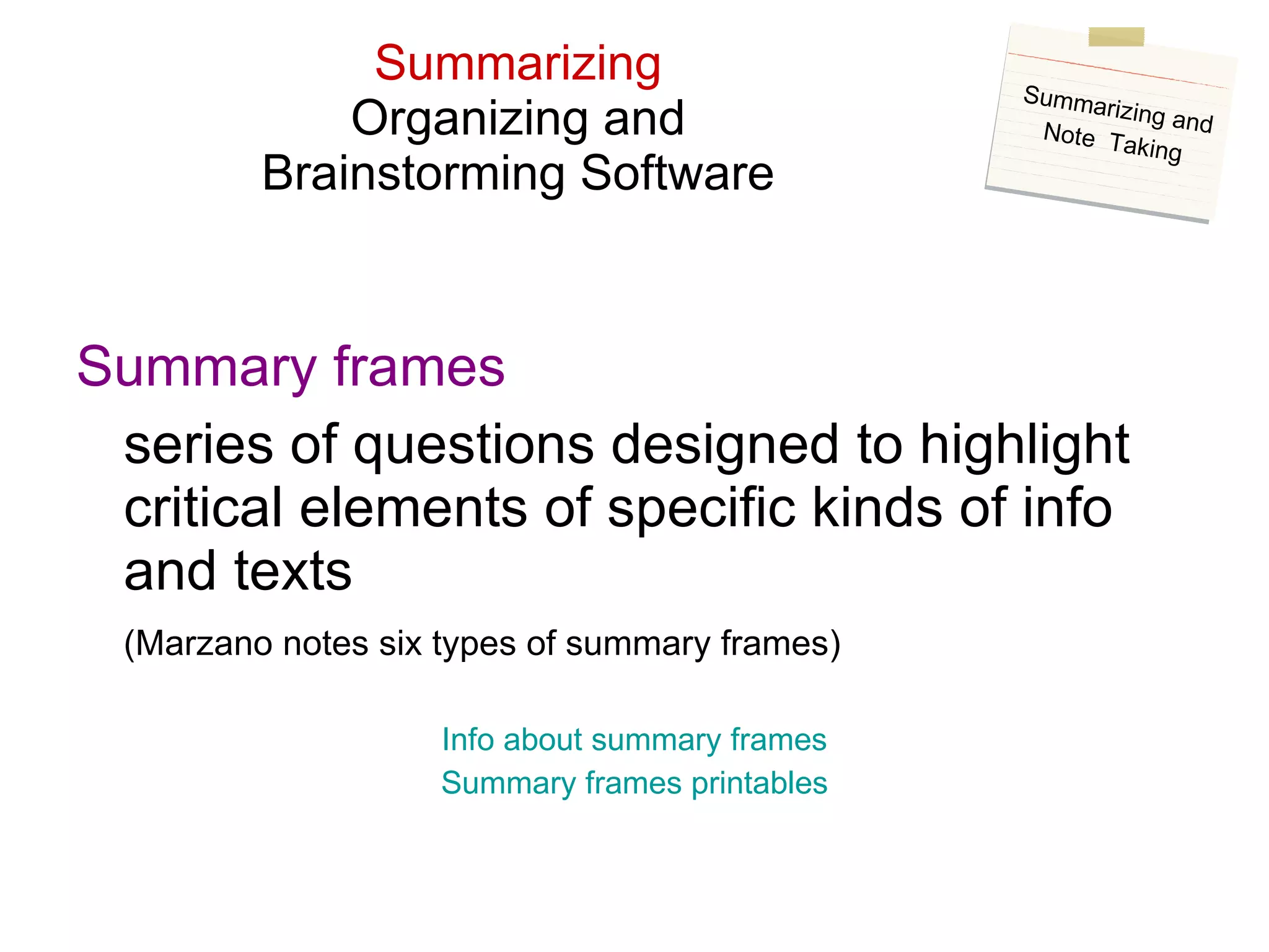 Summarizing Organizing and Brainstorming Software Summary frames series of questions designed to highlight critical elements of specific kinds of info and texts (Marzano notes six types of summary frames) Info about summary frames Summary frames  printables Summarizing and Note  Taking 