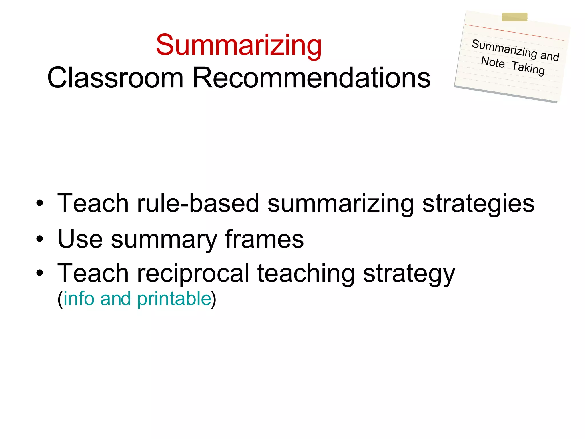 Summarizing Classroom Recommendations Teach rule-based summarizing strategies Use summary frames Teach reciprocal teaching strategy ( info and printable ) Summarizing and Note  Taking 