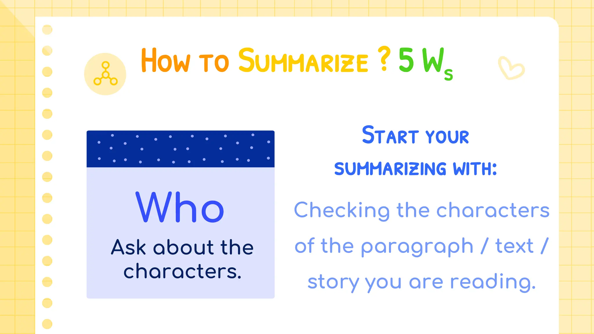 How to Summarize ? 5 Ws
Start your
summarizing with:
Checking the characters
of the paragraph / text /
story you are reading.
Who
Ask about the
characters.
 