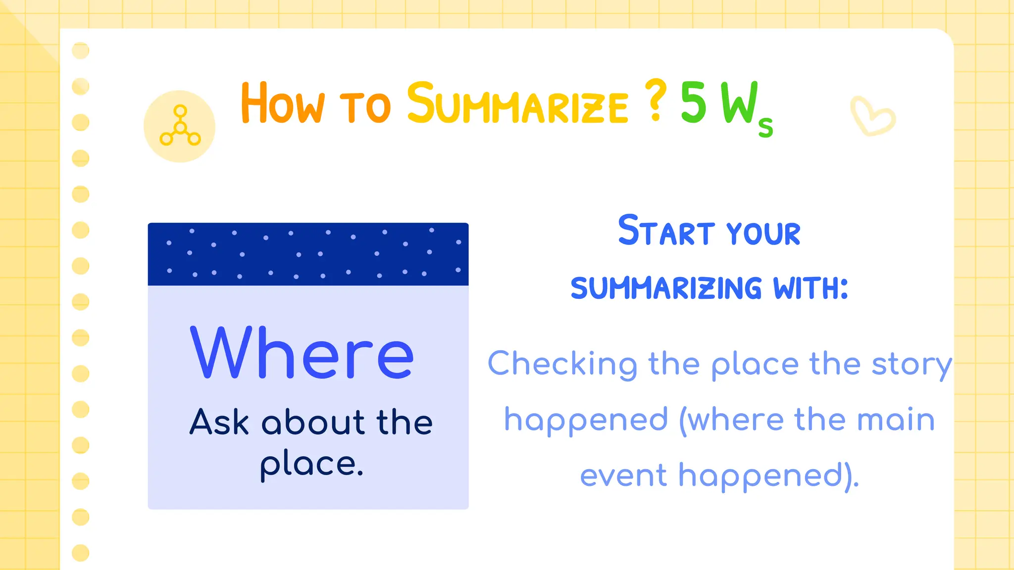 How to Summarize ? 5 Ws
Start your
summarizing with:
Checking the place the story
happened (where the main
event happened).
Where
Ask about the
place.
 