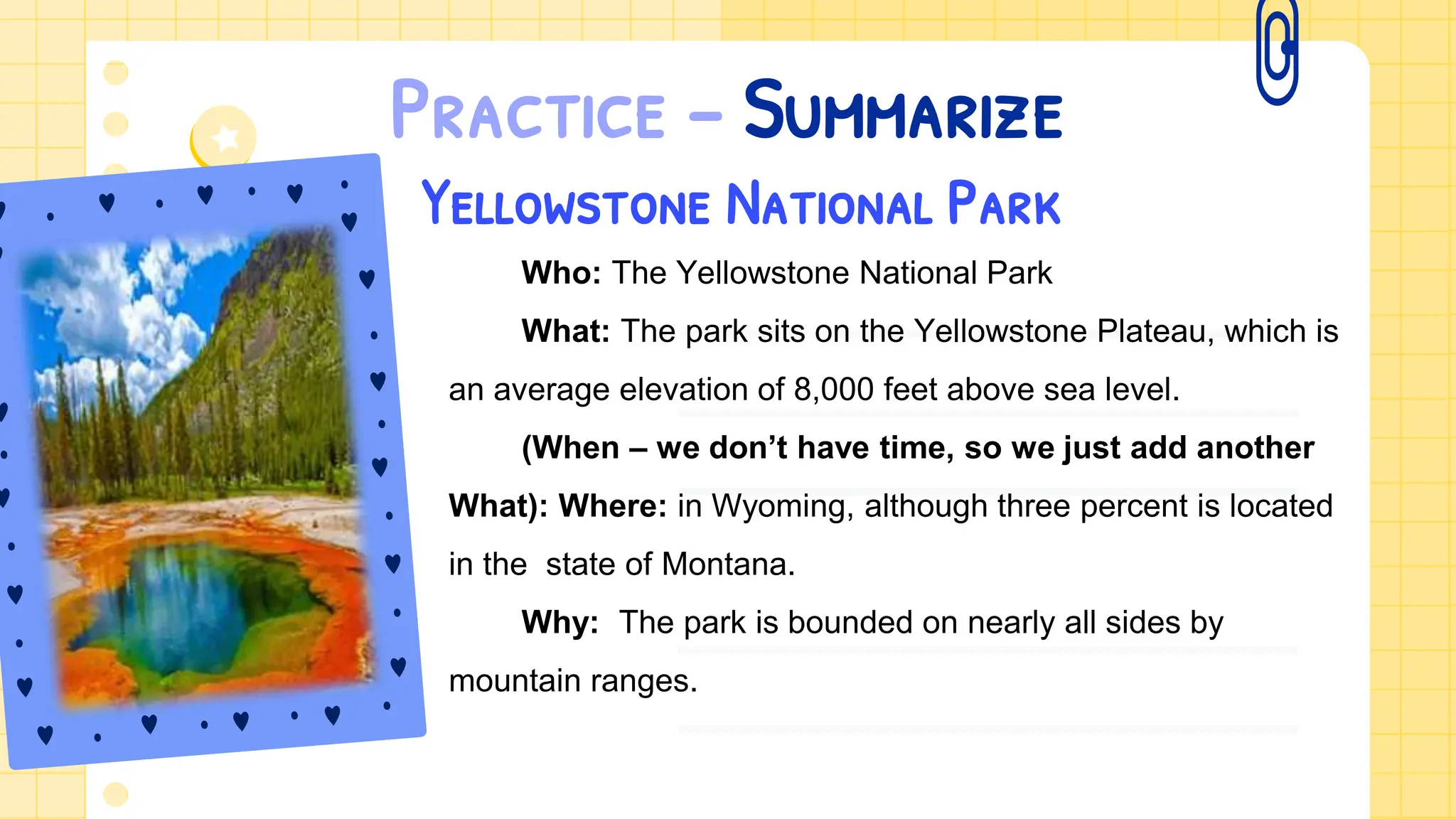 Practice – Summarize
Yellowstone National Park
Who: The Yellowstone National Park
What: The park sits on the Yellowstone Plateau, which is
an average elevation of 8,000 feet above sea level.
(When – we don’t have time, so we just add another
What): Where: in Wyoming, although three percent is located
in the state of Montana.
Why: The park is bounded on nearly all sides by
mountain ranges.
 