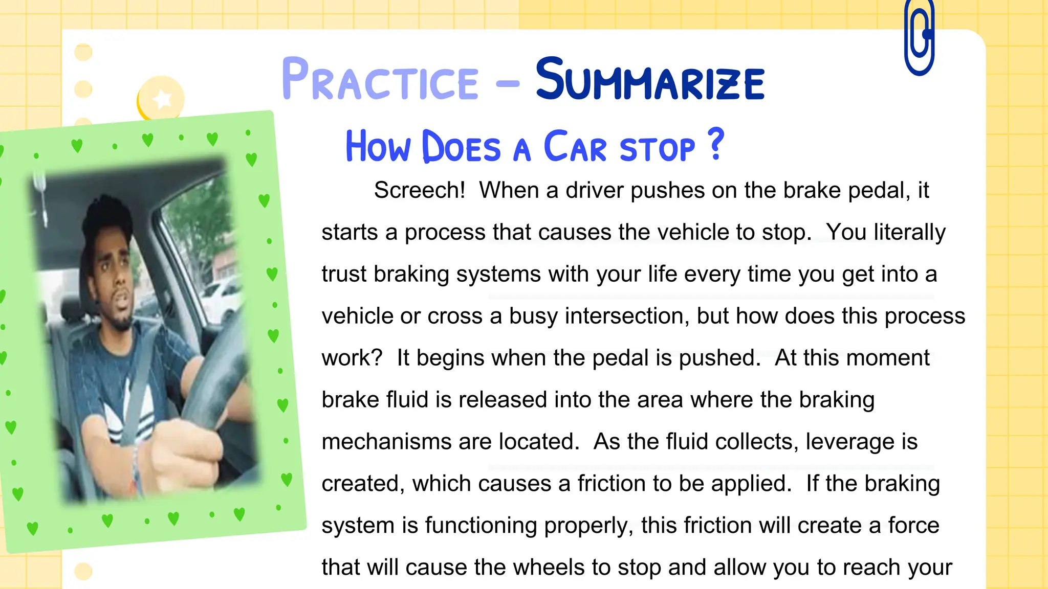 Practice – Summarize
How Does a Car stop ?
Screech! When a driver pushes on the brake pedal, it
starts a process that causes the vehicle to stop. You literally
trust braking systems with your life every time you get into a
vehicle or cross a busy intersection, but how does this process
work? It begins when the pedal is pushed. At this moment
brake fluid is released into the area where the braking
mechanisms are located. As the fluid collects, leverage is
created, which causes a friction to be applied. If the braking
system is functioning properly, this friction will create a force
that will cause the wheels to stop and allow you to reach your
 