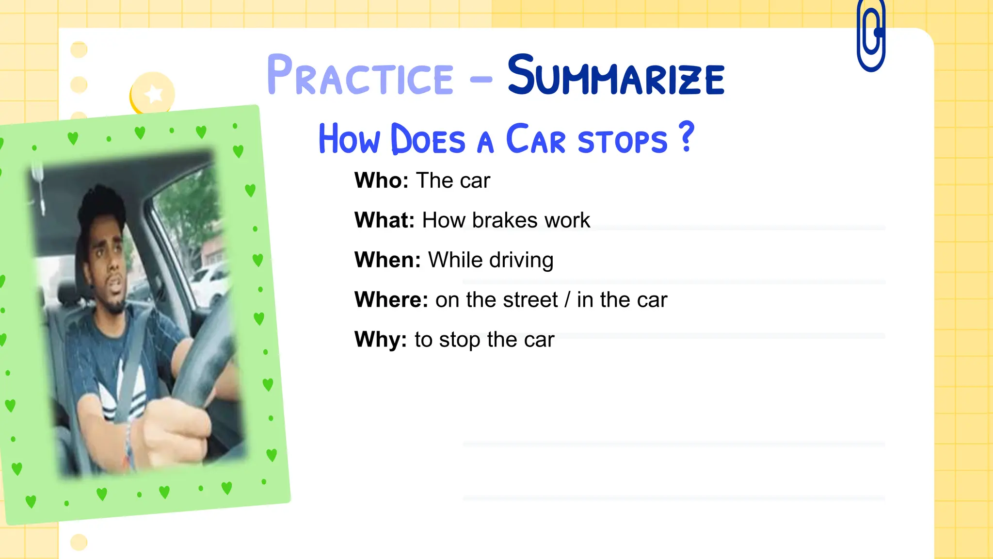 Practice – Summarize
How Does a Car stops ?
Who: The car
What: How brakes work
When: While driving
Where: on the street / in the car
Why: to stop the car
 