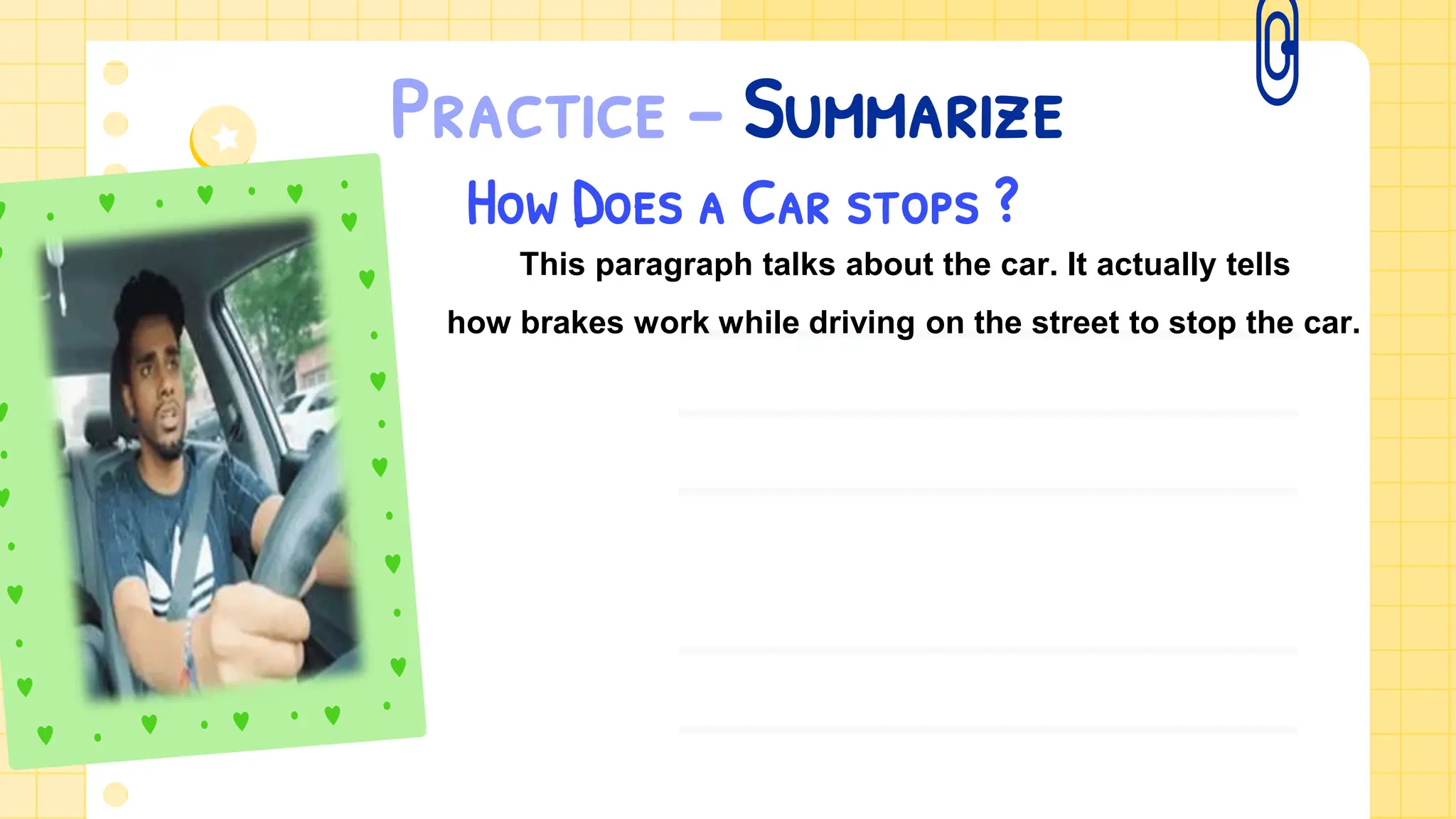 Practice – Summarize
How Does a Car stops ?
This paragraph talks about the car. It actually tells
how brakes work while driving on the street to stop the car.
 
