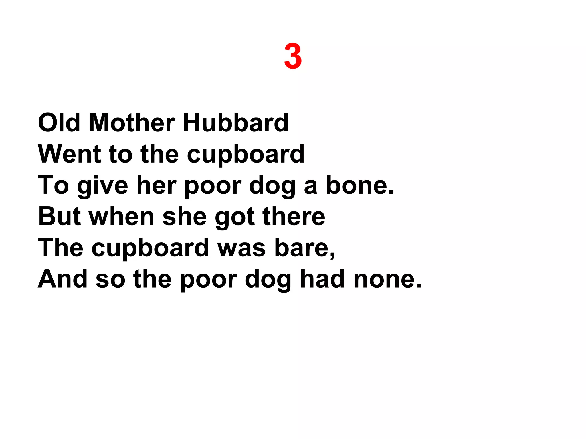3
Old Mother Hubbard
Went to the cupboard
To give her poor dog a bone.
But when she got there
The cupboard was bare,
And so the poor dog had none.
 