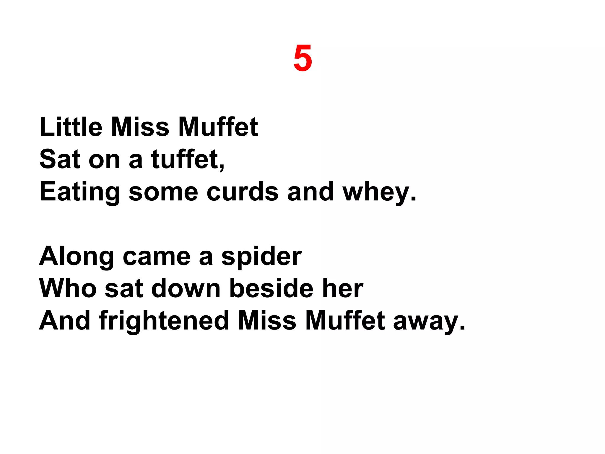 5
Little Miss Muffet
Sat on a tuffet,
Eating some curds and whey.
Along came a spider
Who sat down beside her
And frightened Miss Muffet away.
 