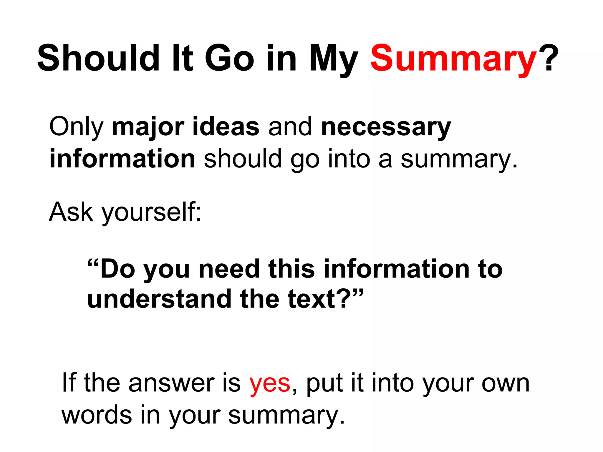 Should It Go in My Summary?
Only major ideas and necessary
information should go into a summary.
Ask yourself:
“Do you need this information to
understand the text?”
If the answer is yes, put it into your own
words in your summary.
 