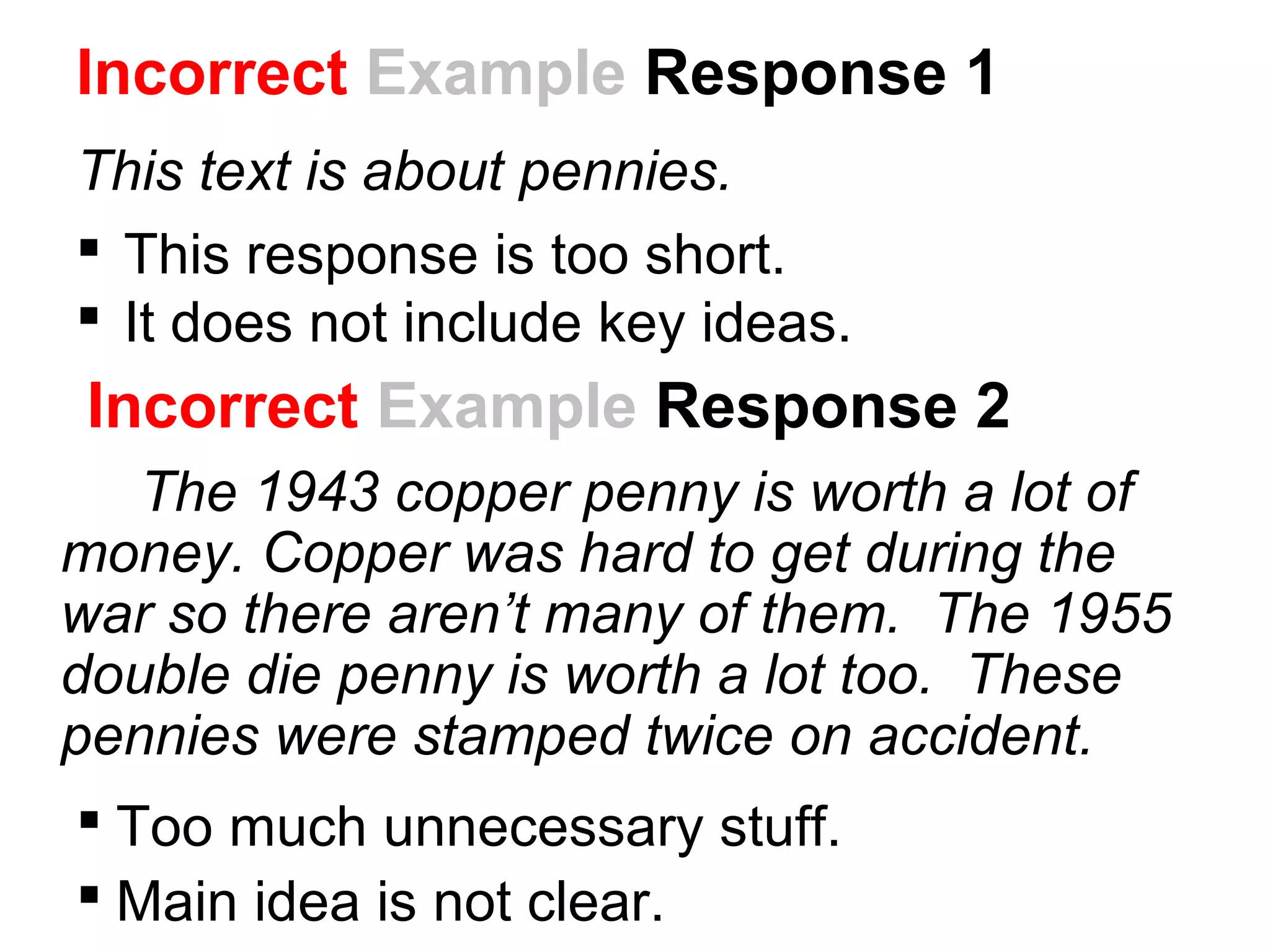 Incorrect Example Response 2
The 1943 copper penny is worth a lot of
money. Copper was hard to get during the
war so there aren’t many of them. The 1955
double die penny is worth a lot too. These
pennies were stamped twice on accident.
 Too much unnecessary stuff.
 Main idea is not clear.
Incorrect Example Response 1
This text is about pennies.
 This response is too short.
 It does not include key ideas.
 