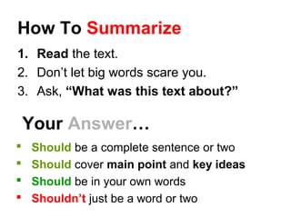 How To Summarize
1. Read the text.
2. Don’t let big words scare you.
3. Ask, “What was this text about?”
Your Answer…
 Should be a complete sentence or two
 Should cover main point and key ideas
 Should be in your own words
 Shouldn’t just be a word or two
 