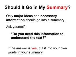 Should It Go in My Summary?
Only major ideas and necessary
information should go into a summary.
Ask yourself:
“Do you need this information to
understand the text?”
If the answer is yes, put it into your own
words in your summary.
 