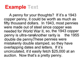 Example Text
A penny for your thoughts? If it’s a 1943
copper penny, it could be worth as much as
fifty thousand dollars. In 1943, most pennies
were made out of steel since copper was
needed for World War II, . .
Another rarity is . . T
These pennies were
mistakenly double stamped, so they have
overlapping dates and letters. If it’s
uncirculated, it’d easily fetch $25,000 at an
auction. Now that’s a pretty penny.
so, the 1943 copper
penny is ultra-rare. the 1955
double die penny.
 