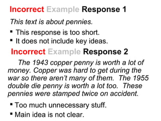 Incorrect Example Response 2
The 1943 copper penny is worth a lot of
money. Copper was hard to get during the
war so there aren’t many of them. The 1955
double die penny is worth a lot too. These
pennies were stamped twice on accident.
 Too much unnecessary stuff.
 Main idea is not clear.
Incorrect Example Response 1
This text is about pennies.
 This response is too short.
 It does not include key ideas.
 