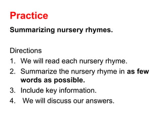 Practice
Summarizing nursery rhymes.
Directions
1. We will read each nursery rhyme.
2. Summarize the nursery rhyme in as few
words as possible.
3. Include key information.
4. We will discuss our answers.
 