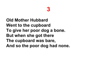 3
Old Mother Hubbard
Went to the cupboard
To give her poor dog a bone.
But when she got there
The cupboard was bare,
And so the poor dog had none.
 
