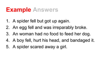 Example Answers
1. A spider fell but got up again.
2. An egg fell and was irreparably broke.
3. An woman had no food to feed her dog.
4. A boy fell, hurt his head, and bandaged it.
5. A spider scared away a girl.
 