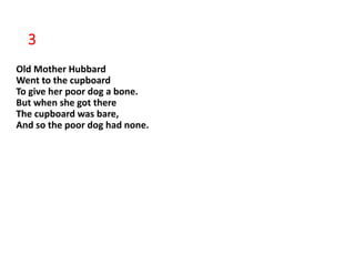 3
Old Mother Hubbard
Went to the cupboard
To give her poor dog a bone.
But when she got there
The cupboard was bare,
And so the poor dog had none.
 