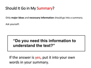 Should It Go in My Summary?
Only major ideas and necessary information should go into a summary.
Ask yourself:
“Do you need this information to
understand the text?”
If the answer is yes, put it into your own
words in your summary.
 