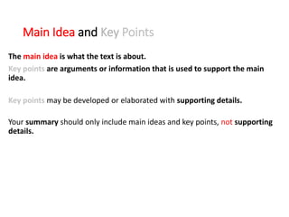 Main Idea and Key Points
The main idea is what the text is about.
Key points are arguments or information that is used to support the main
idea.
Key points may be developed or elaborated with supporting details.
Your summary should only include main ideas and key points, not supporting
details.
 