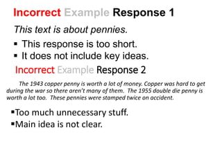 Incorrect Example Response 2
The 1943 copper penny is worth a lot of money. Copper was hard to get
during the war so there aren’t many of them. The 1955 double die penny is
worth a lot too. These pennies were stamped twice on accident.
Too much unnecessary stuff.
Main idea is not clear.
Incorrect Example Response 1
This text is about pennies.
 This response is too short.
 It does not include key ideas.
 