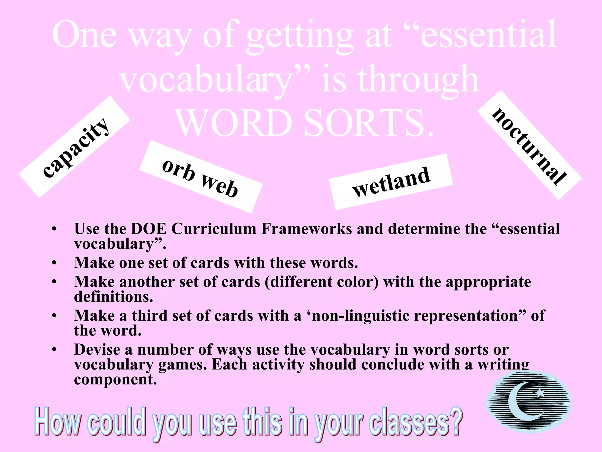 One way of getting at “essential vocabulary” is through  WORD SORTS. Use the DOE Curriculum Frameworks and determine the “essential vocabulary”. Make one set of cards with these words.  Make another set of cards (different color) with the appropriate definitions. Make a third set of cards with a ‘non-linguistic representation” of the word. Devise a number of ways use the vocabulary in word sorts or vocabulary games. Each activity should conclude with a writing component.  nocturnal orb web wetland capacity How could you use this in your classes? 