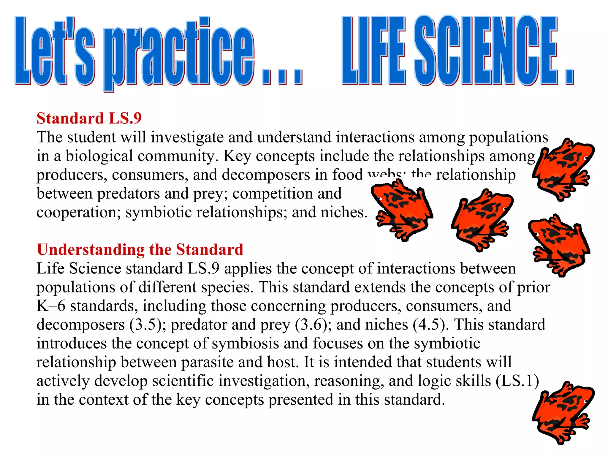Standard LS.9 The student will investigate and understand interactions among populations in a biological community. Key concepts include the relationships among producers, consumers, and decomposers in food webs; the relationship between predators and prey; competition and  cooperation; symbiotic relationships; and niches. Understanding the Standard Life Science standard LS.9 applies the concept of interactions between populations of different species. This standard extends the concepts of prior K–6 standards, including those concerning producers, consumers, and decomposers (3.5); predator and prey (3.6); and niches (4.5). This standard introduces the concept of symbiosis and focuses on the symbiotic relationship between parasite and host. It is intended that students will actively develop scientific investigation, reasoning, and logic skills (LS.1) in the context of the key concepts presented in this standard. Let's practice . . .  LIFE SCIENCE . 