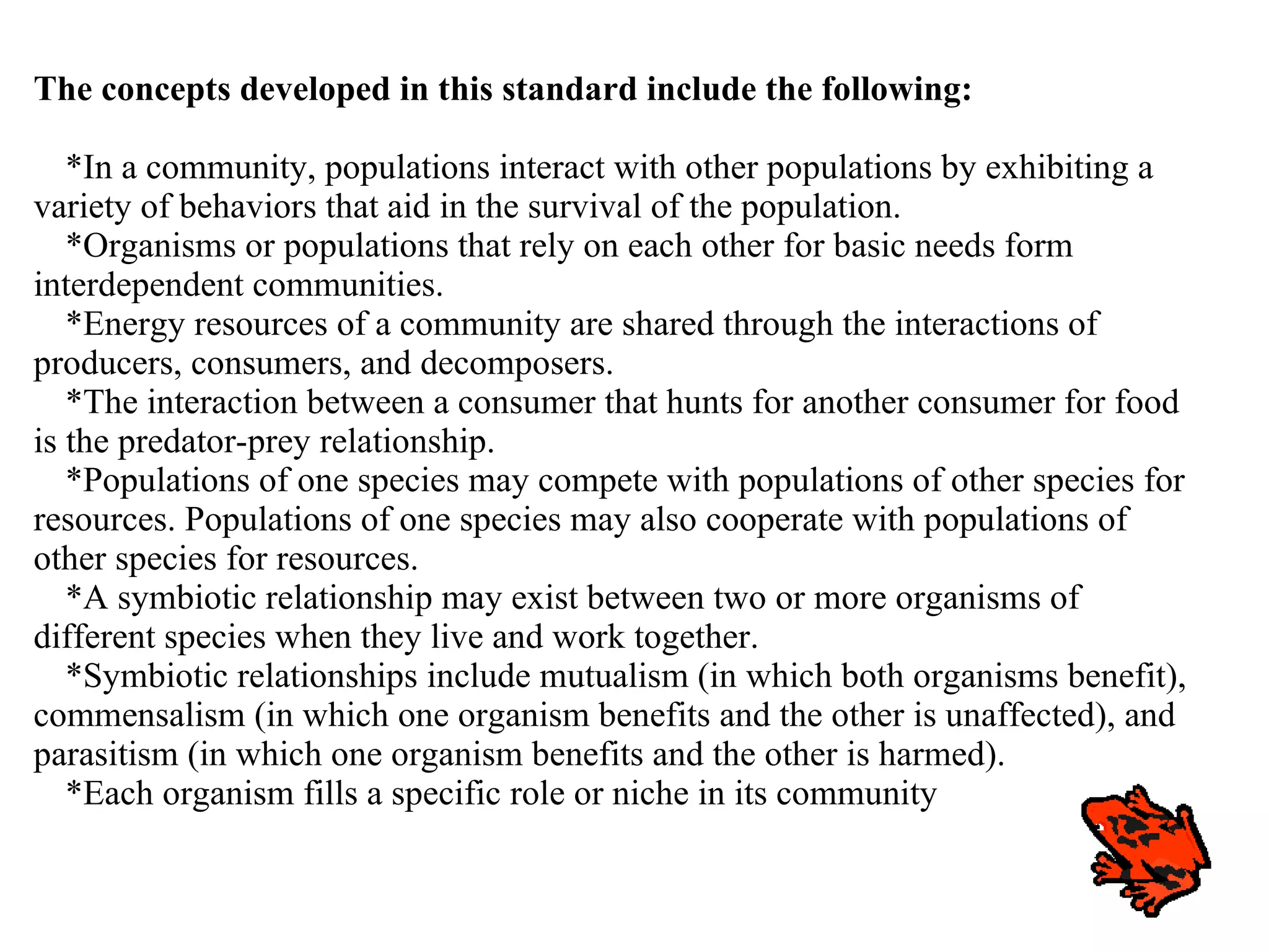 The concepts developed in this standard include the following: *In a community, populations interact with other populations by exhibiting a variety of behaviors that aid in the survival of the population. *Organisms or populations that rely on each other for basic needs form interdependent communities. *Energy resources of a community are shared through the interactions of producers, consumers, and decomposers. *The interaction between a consumer that hunts for another consumer for food is the predator-prey relationship. *Populations of one species may compete with populations of other species for resources. Populations of one species may also cooperate with populations of other species for resources. *A symbiotic relationship may exist between two or more organisms of different species when they live and work together. *Symbiotic relationships include mutualism (in which both organisms benefit), commensalism (in which one organism benefits and the other is unaffected), and parasitism (in which one organism benefits and the other is harmed). *Each organism fills a specific role or niche in its community 