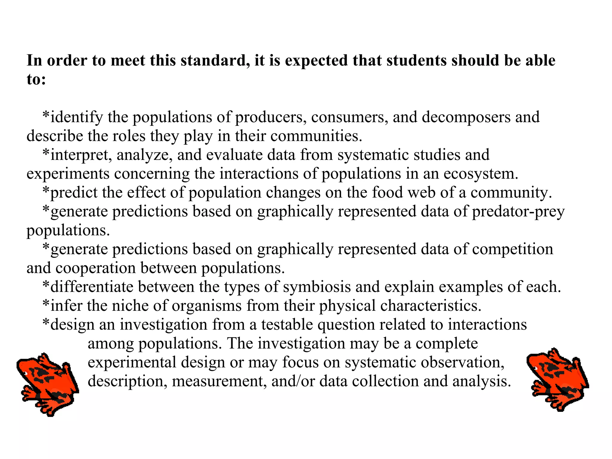 In order to meet this standard, it is expected that students should be able to: *identify the populations of producers, consumers, and decomposers and describe the roles they play in their communities. *interpret, analyze, and evaluate data from systematic studies and experiments concerning the interactions of populations in an ecosystem. *predict the effect of population changes on the food web of a community. *generate predictions based on graphically represented data of predator-prey populations. *generate predictions based on graphically represented data of competition and cooperation between populations. *differentiate between the types of symbiosis and explain examples of each. *infer the niche of organisms from their physical characteristics. *design an investigation from a testable question related to interactions  among populations. The investigation may be a complete  experimental design or may focus on systematic observation,  description, measurement, and/or data collection and analysis. 