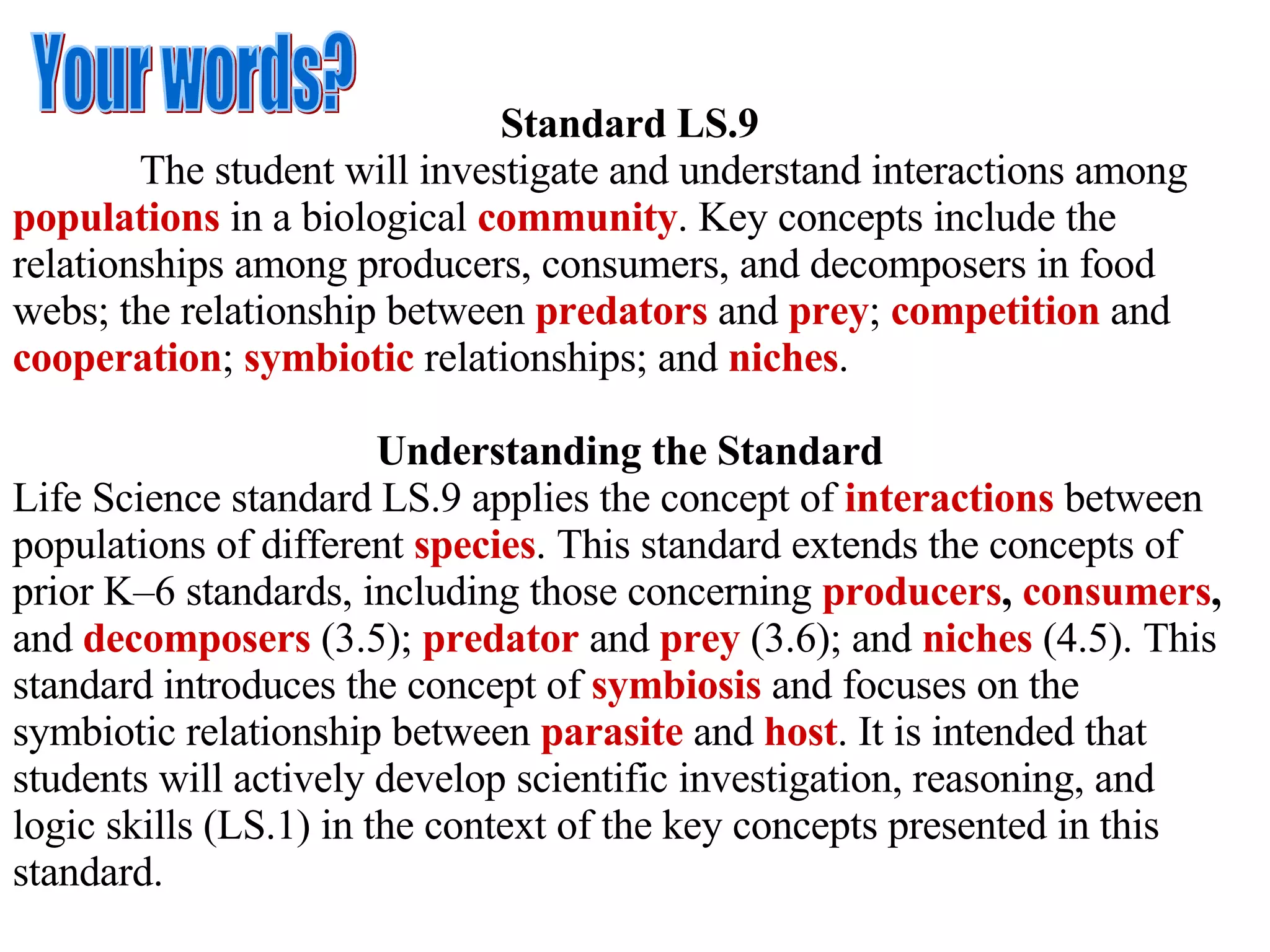 Standard LS.9 The student will investigate and understand interactions among  populations  in a biological  community . Key concepts include the relationships among producers, consumers, and decomposers in food webs; the relationship between  predators  and  prey ;  competition  and  cooperation ;  symbiotic  relationships; and  niches . Understanding the Standard Life Science standard LS.9 applies the concept of  interactions  between populations of different   species . This standard extends the concepts of prior K–6 standards, including those concerning  producers ,  consumers ,  and   decomposers  (3.5);  predator   and  prey   (3.6); and  niches  (4.5). This standard introduces the concept of  symbiosis  and focuses on the symbiotic relationship between  parasite   and   host . It is intended that students will actively develop scientific investigation, reasoning, and logic skills (LS.1) in the context of the key concepts presented in this standard. Your words? 