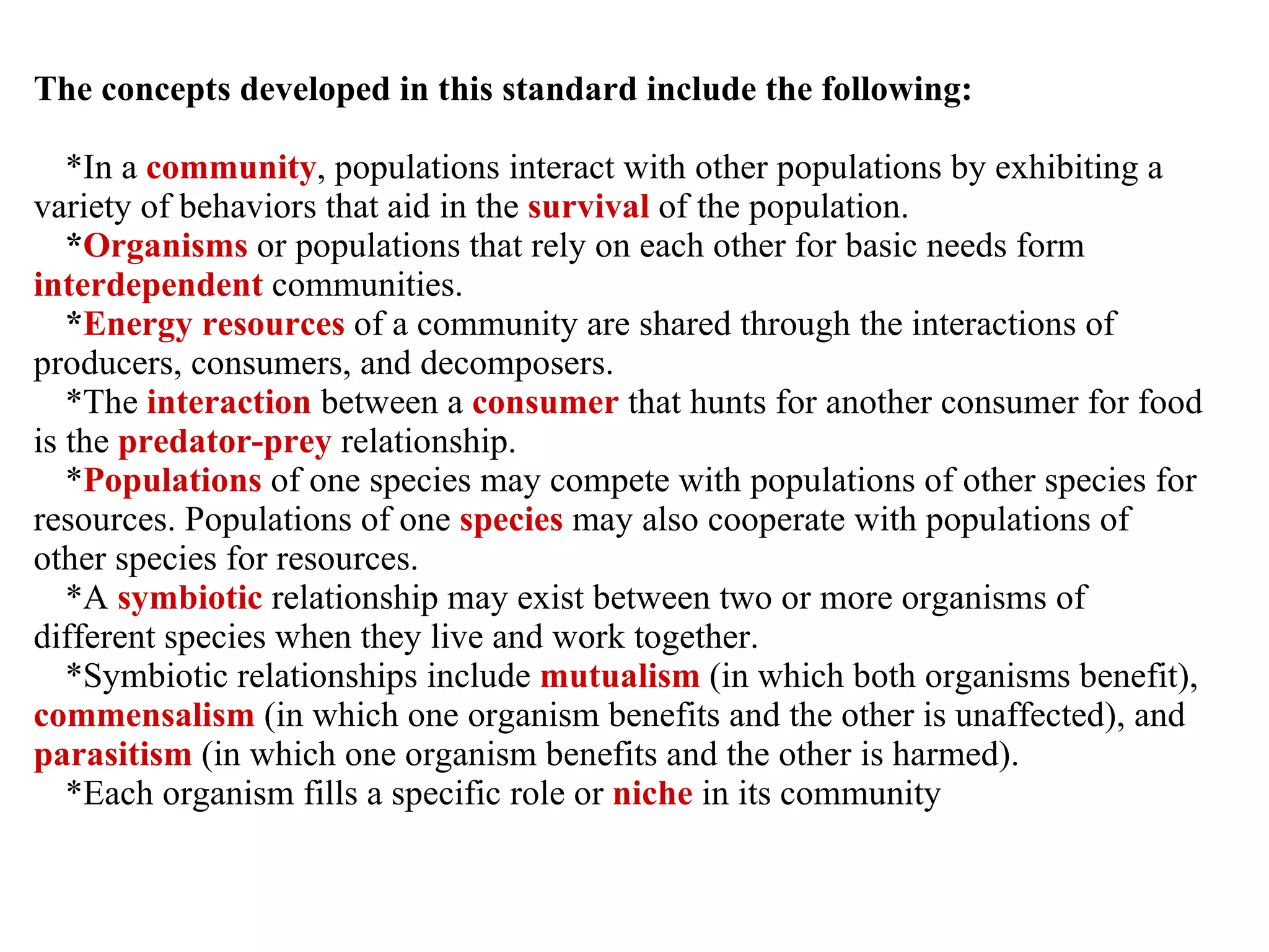 The concepts developed in this standard include the following: *In a  community , populations interact with other populations by exhibiting a variety of behaviors that aid in the  survival  of the population. * Organisms  or populations that rely on each other for basic needs form  interdependent  communities. * Energy resources  of a community are shared through the interactions of producers, consumers, and decomposers. *The  interaction  between a  consumer  that hunts for another consumer for food is the  predator-prey  relationship. * Populations  of one species may compete with populations of other species for resources. Populations of one  species  may also cooperate with populations of other species for resources. *A  symbiotic   relationship may exist between two or more organisms of different species when they live and work together. *Symbiotic relationships include  mutualism  (in which both organisms benefit),  commensalism  (in which one organism benefits and the other is unaffected), and  parasitism  (in which one organism benefits and the other is harmed). *Each organism fills a specific role or  niche  in its community 