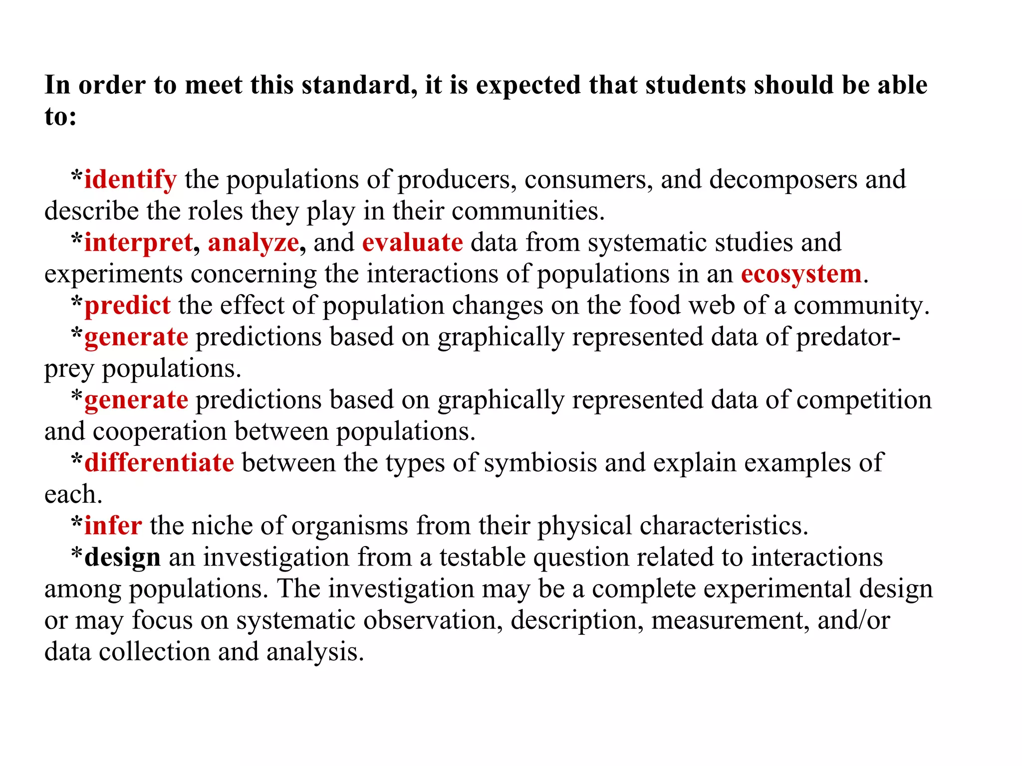 In order to meet this standard, it is expected that students should be able to: * identify  the populations of producers, consumers, and decomposers and describe the roles they play in their communities. * interpret ,  analyze ,  and   evaluate  data from systematic studies and experiments concerning the interactions of populations in an  ecosystem . * predict  the effect of population changes on the food web of a community. * generate  predictions based on graphically represented data of predator-prey populations. * generate  predictions based on graphically represented data of competition and cooperation between populations. * differentiate   between the types of symbiosis and explain examples of each. * infer  the niche of organisms from their physical characteristics. * design  an investigation from a testable question related to interactions among populations. The investigation may be a complete experimental design or may focus on systematic observation, description, measurement, and/or data collection and analysis. 