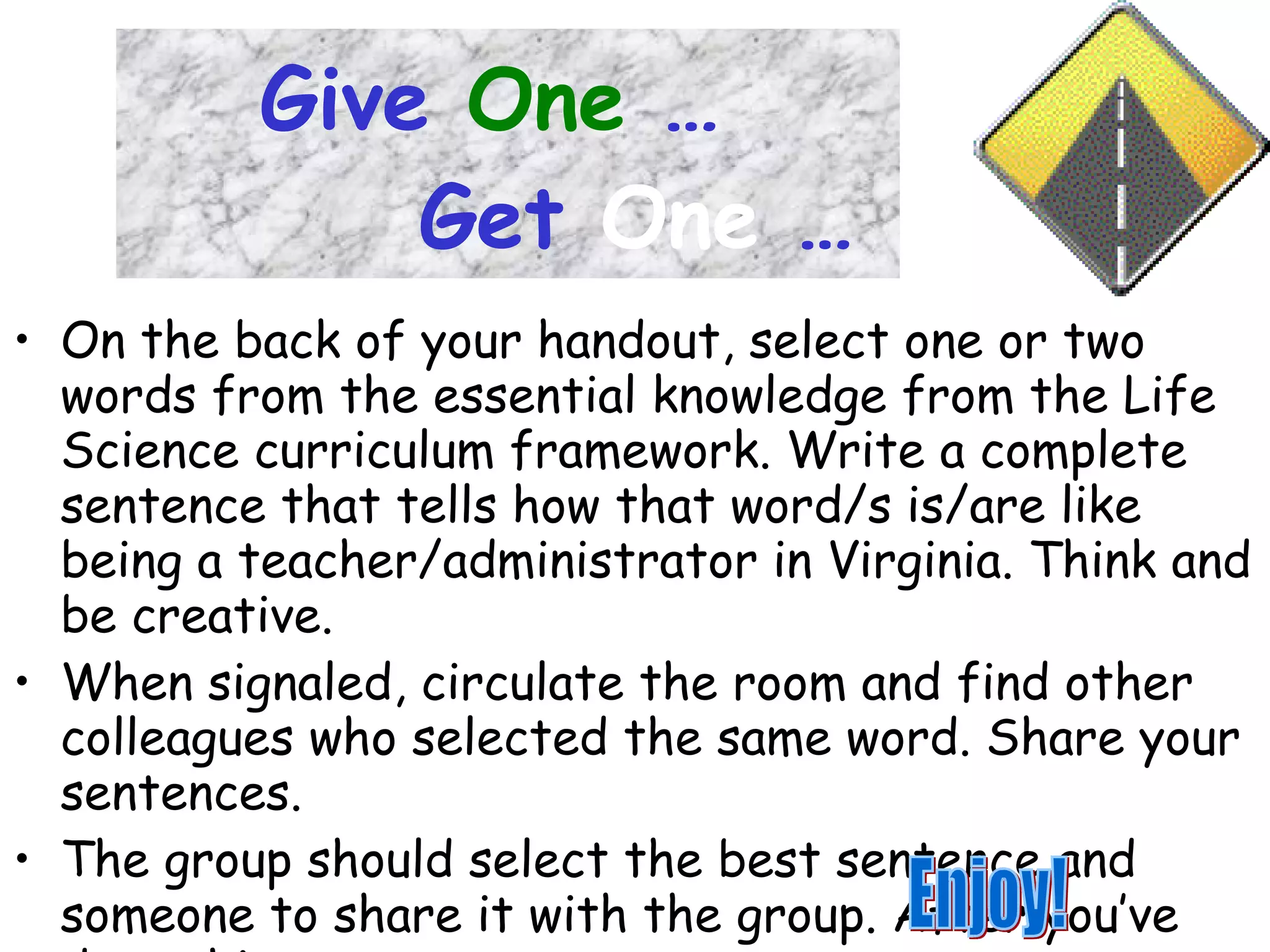 Give   One   …     Get   One   … On the back of your handout, select one or two words from the essential knowledge from the Life Science curriculum framework. Write a complete sentence that tells how that word/s is/are like being a teacher/administrator in Virginia. Think and be creative. When signaled, circulate the room and find other colleagues who selected the same word. Share your sentences. The group should select the best sentence and someone to share it with the group. After you’ve done this, return to your seat. Enjoy! 