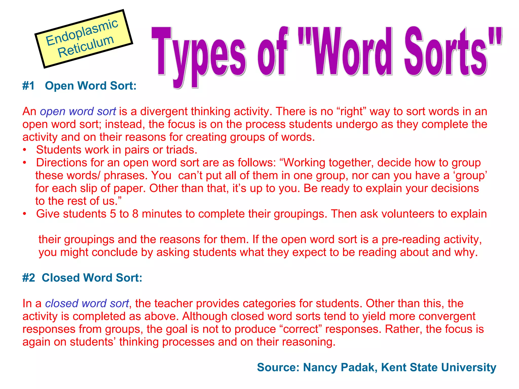 #1  Open Word Sort: An  open word sort   is a divergent thinking activity. There is no “right” way to sort words in an open word sort; instead, the focus is on the process students undergo as they complete the activity and on their reasons for creating groups of words. Students work in pairs or triads.  Directions for an open word sort are as follows: “Working together, decide how to group these words/ phrases. You  can’t put all of them in one group, nor can you have a ‘group’ for each slip of paper. Other than that, it’s up to you. Be ready to explain your decisions  to the rest of us.” Give students 5 to 8 minutes to complete their groupings. Then ask volunteers to explain  their groupings and the reasons for them. If the open word sort is a pre-reading activity,  you might conclude by asking students what they expect to be reading about and why. #2  Closed Word Sort: In a  closed word sort , the teacher provides categories for students. Other than this, the activity is completed as above. Although closed word sorts tend to yield more convergent responses from groups, the goal is not to produce “correct” responses. Rather, the focus is again on students’ thinking processes and on their reasoning. Source: Nancy Padak, Kent State University Types of &quot;Word Sorts&quot; Endoplasmic Reticulum 