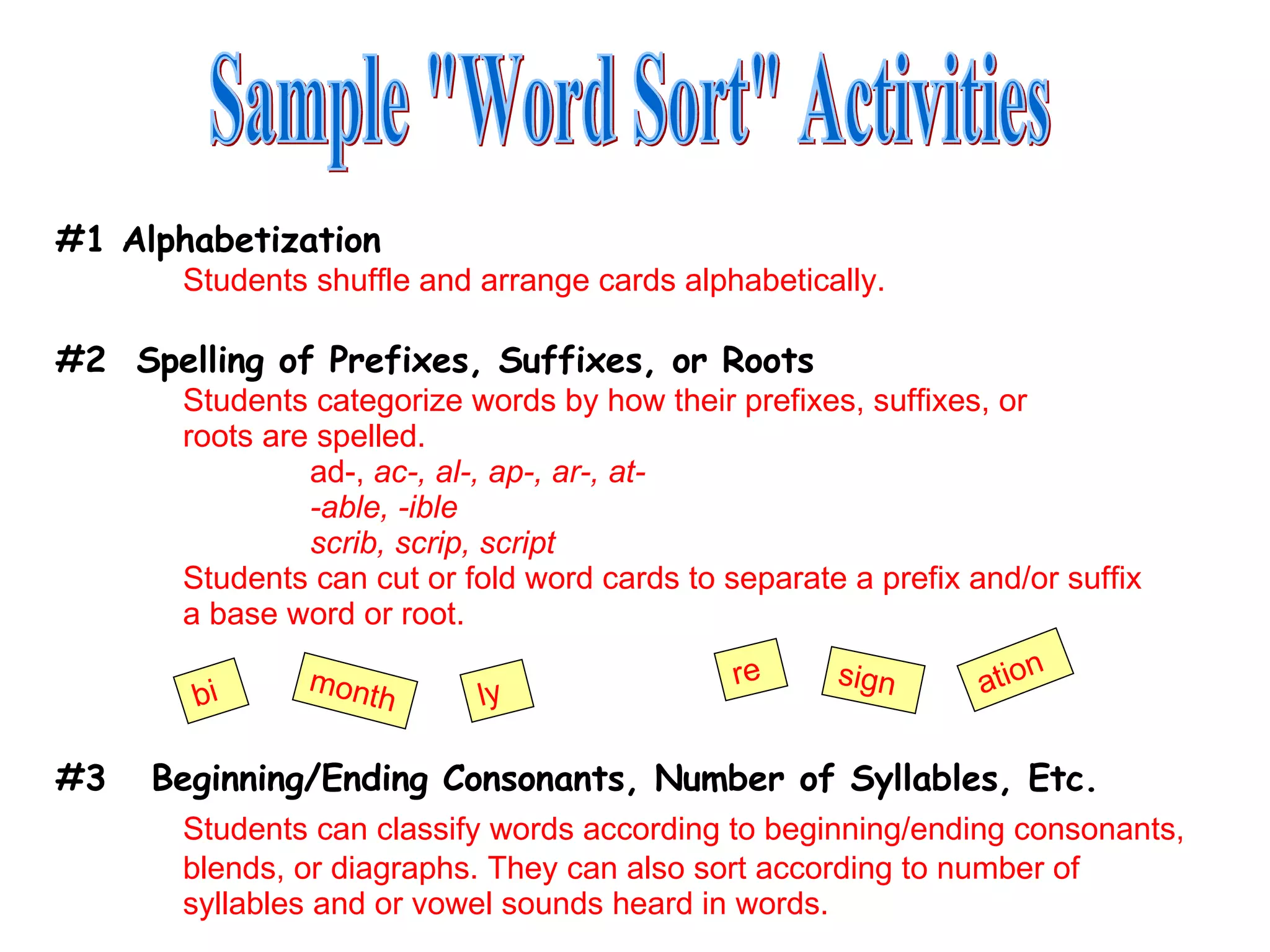 #1 Alphabetization Students shuffle and arrange cards alphabetically. #2  Spelling of Prefixes, Suffixes, or Roots Students categorize words by how their prefixes, suffixes, or  roots are spelled. ad-,  ac-, al-, ap-, ar-, at- -able, -ible scrib, scrip, script Students can cut or fold word cards to separate a prefix and/or suffix  a base word or root. #3  Beginning/Ending Consonants, Number of Syllables, Etc. Students can classify words according to beginning/ending consonants,  blends, or diagraphs. They can also sort according to number of  syllables and or vowel sounds heard in words. Sample &quot;Word Sort&quot; Activities bi month ly re sign ation 