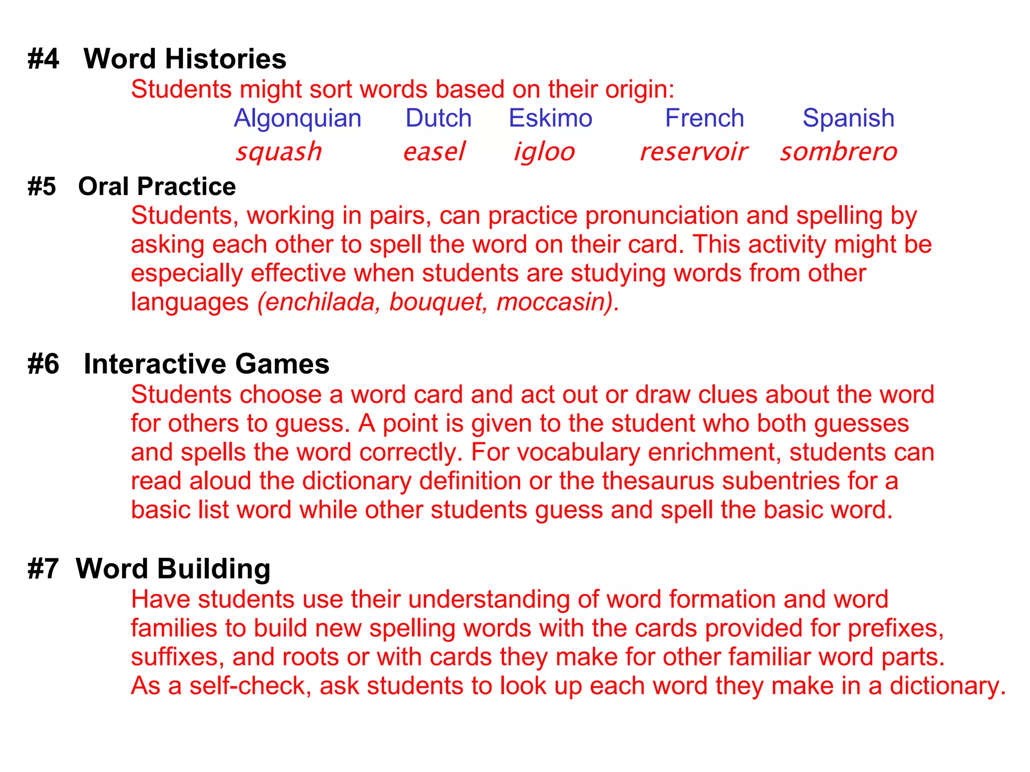 #4  Word Histories Students might sort words based on their origin: Algonquian  Dutch  Eskimo  French  Spanish squash   easel  igloo  reservoir  sombrero #5  Oral Practice Students, working in pairs, can practice pronunciation and spelling by  asking each other to spell the word on their card. This activity might be  especially effective when students are studying words from other  languages  (enchilada, bouquet, moccasin). #6  Interactive Games Students choose a word card and act out or draw clues about the word  for others to guess. A point is given to the student who both guesses  and spells the word correctly. For vocabulary enrichment, students can  read aloud the dictionary definition or the thesaurus subentries for a  basic list word while other students guess and spell the basic word. #7  Word Building Have students use their understanding of word formation and word  families to build new spelling words with the cards provided for prefixes,  suffixes, and roots or with cards they make for other familiar word parts. As a self-check, ask students to look up each word they make in a dictionary. 