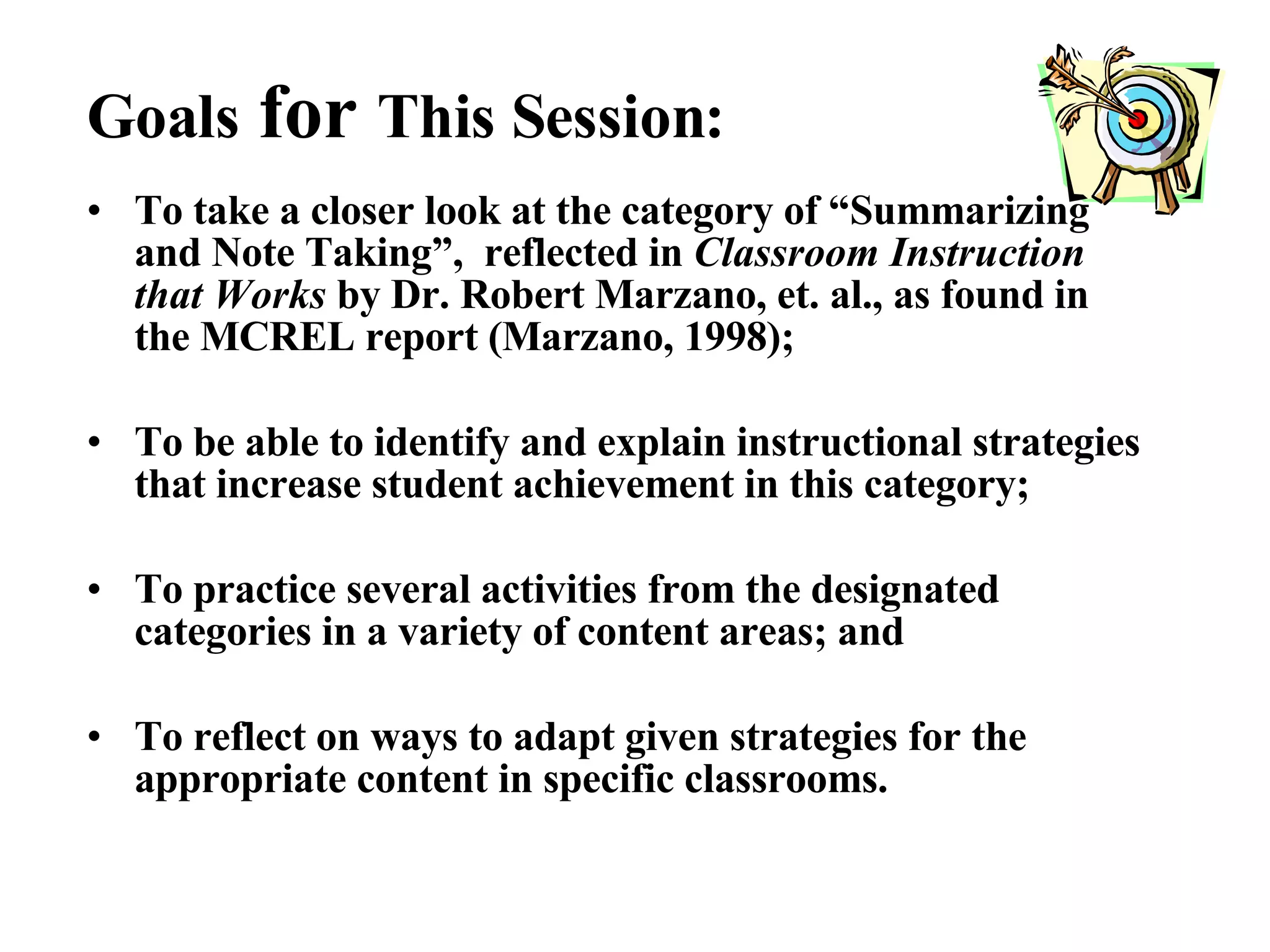 To take a closer look at the category of “Summarizing and Note Taking”,  reflected in  Classroom Instruction that Works  by Dr. Robert Marzano, et. al., as found in the MCREL report (Marzano, 1998); To be able to identify and explain instructional strategies that increase student achievement in this category;  To practice several activities from the designated categories in a variety of content areas; and To reflect on ways to adapt given strategies for the appropriate content in specific classrooms. Goals  for  This Session: 