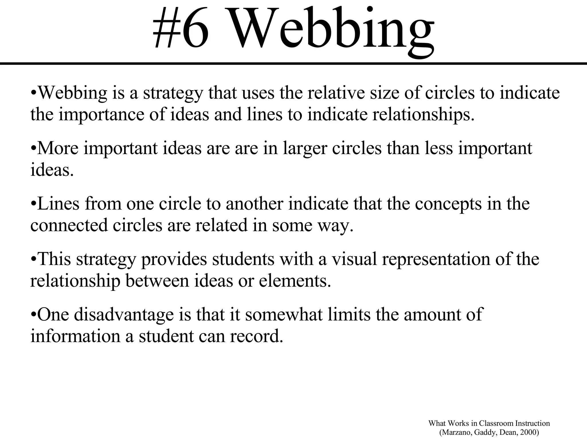 #6 Webbing What Works in Classroom Instruction (Marzano, Gaddy, Dean, 2000) Webbing is a strategy that uses the relative size of circles to indicate the importance of ideas and lines to indicate relationships.  More important ideas are are in larger circles than less important ideas. Lines from one circle to another indicate that the concepts in the connected circles are related in some way. This strategy provides students with a visual representation of the relationship between ideas or elements. One disadvantage is that it somewhat limits the amount of information a student can record. 