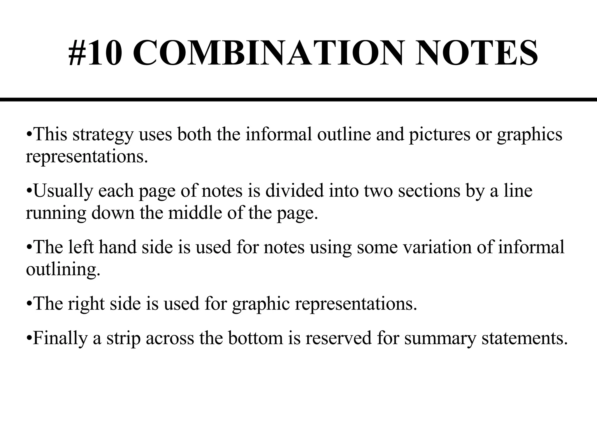 #10 COMBINATION NOTES This strategy uses both the informal outline and pictures or graphics representations. Usually each page of notes is divided into two sections by a line running down the middle of the page. The left hand side is used for notes using some variation of informal outlining. The right side is used for graphic representations. Finally a strip across the bottom is reserved for summary statements. 