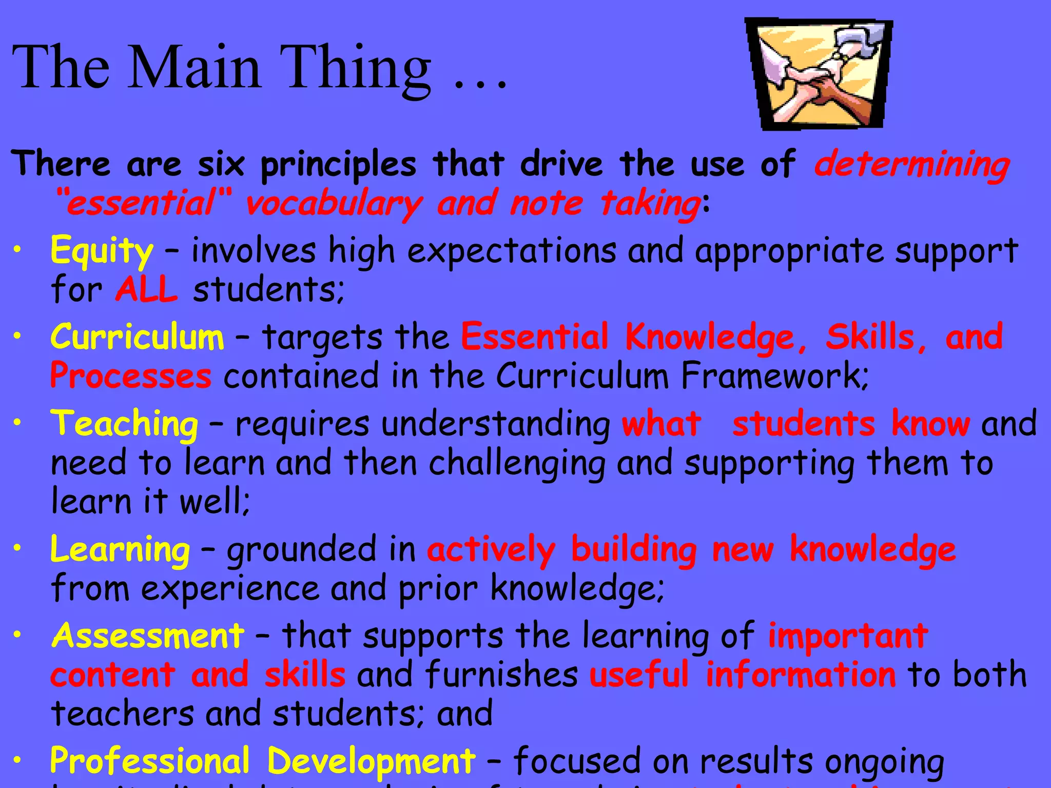 The Main Thing … There are six principles that drive the use of  determining “essential“ vocabulary and note taking : Equity  – involves high expectations and appropriate support for  ALL   students; Curriculum   – targets the  Essential Knowledge, Skills, and Processes  contained in the Curriculum Framework; Teaching   – requires understanding  what  students know  and need to learn and then challenging and supporting them to learn it well; Learning  – grounded in  actively building new knowledge  from experience and prior knowledge; Assessment  – that supports the learning of  important content and skills  and furnishes  useful information  to both teachers and students; and Professional Development  – focused on results ongoing longitudinal data analysis of trends in  student achievement  and the mission and vision of the division. 