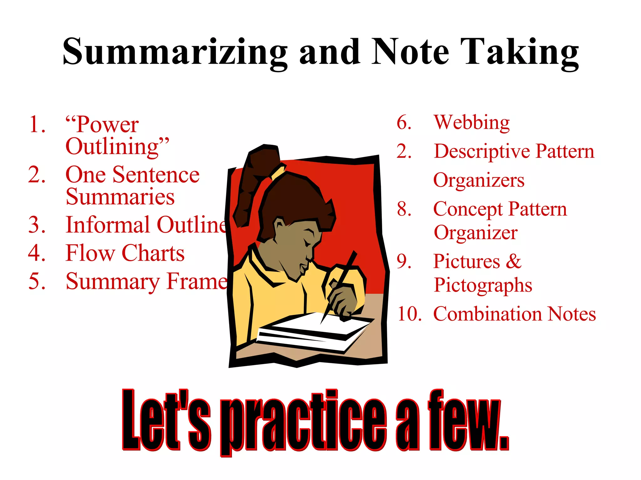 Summarizing and Note Taking “ Power Outlining” One Sentence Summaries Informal Outlines Flow Charts Summary Frames 6.  Webbing Descriptive Pattern Organizers 8.  Concept Pattern Organizer 9.  Pictures & Pictographs 10.  Combination Notes Let's practice a few. 