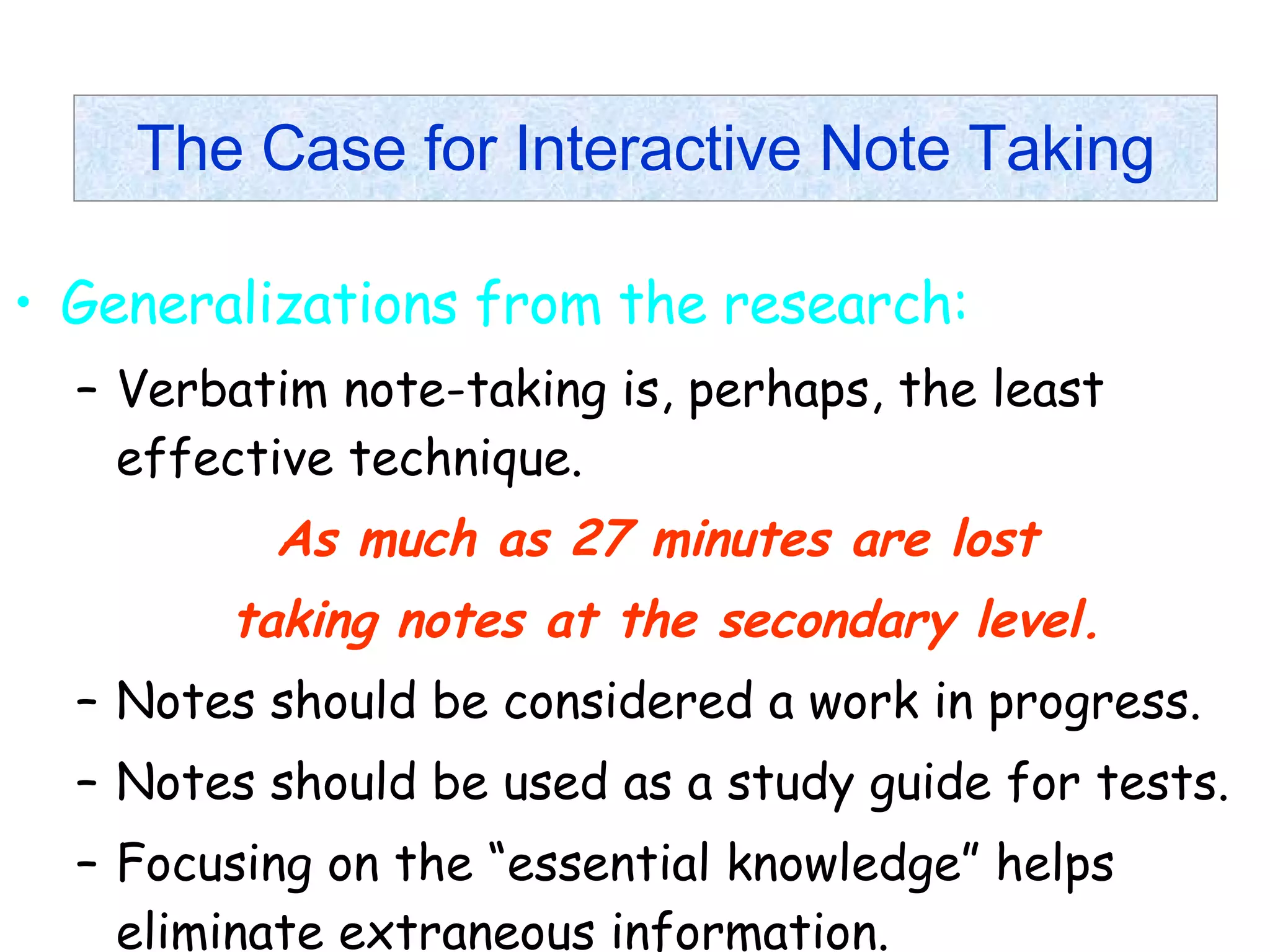 The Case for Interactive Note Taking Generalizations from the research: Verbatim note-taking is, perhaps, the least effective technique. As much as 27 minutes are lost  taking notes at the secondary level. Notes should be considered a work in progress. Notes should be used as a study guide for tests. Focusing on the “essential knowledge” helps eliminate extraneous information. 