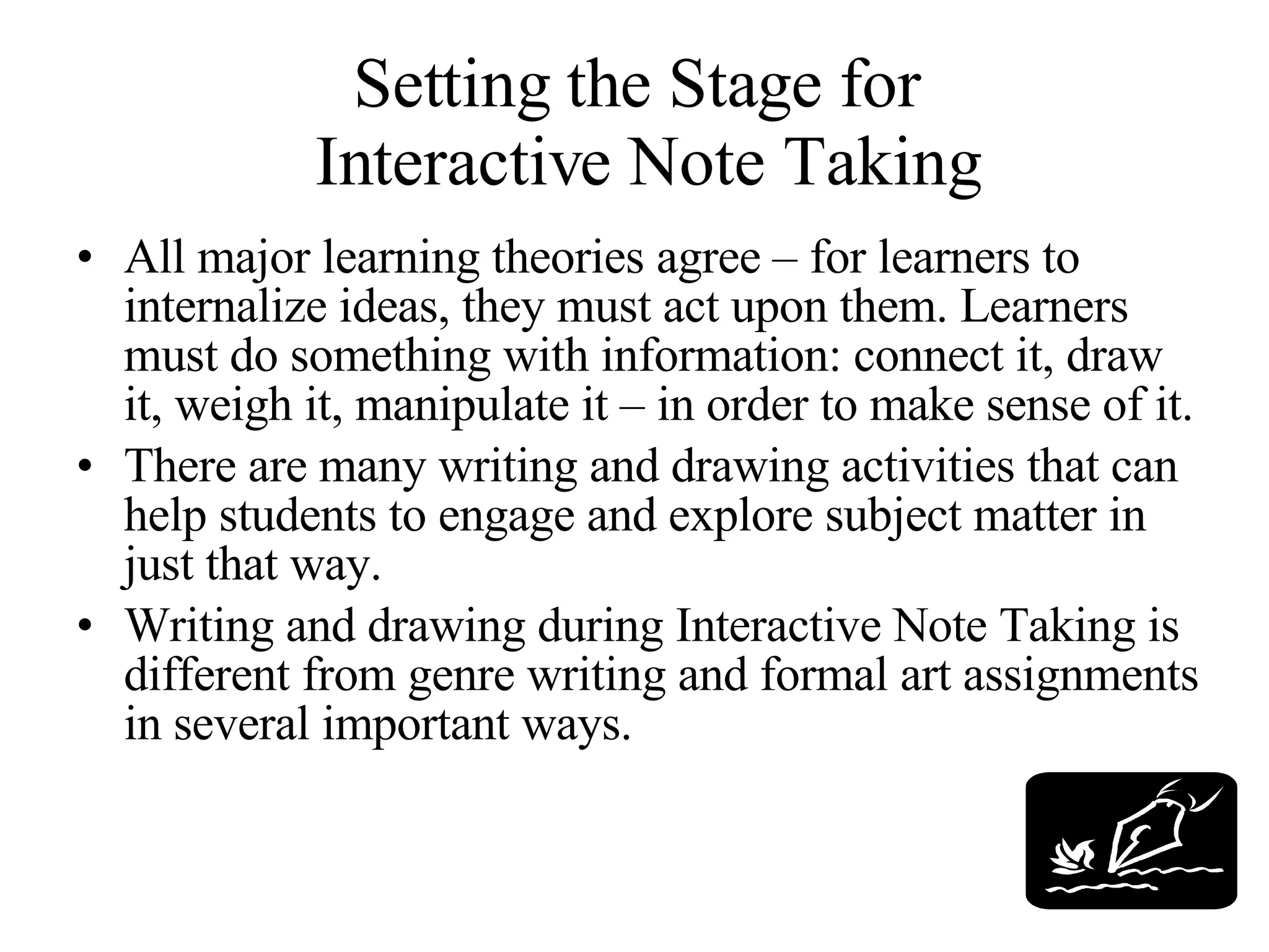Setting the Stage for  Interactive Note Taking All major learning theories agree – for learners to internalize ideas, they must act upon them. Learners must do something with information: connect it, draw it, weigh it, manipulate it – in order to make sense of it.  There are many writing and drawing activities that can help students to engage and explore subject matter in just that way. Writing and drawing during Interactive Note Taking is different from genre writing and formal art assignments in several important ways. 