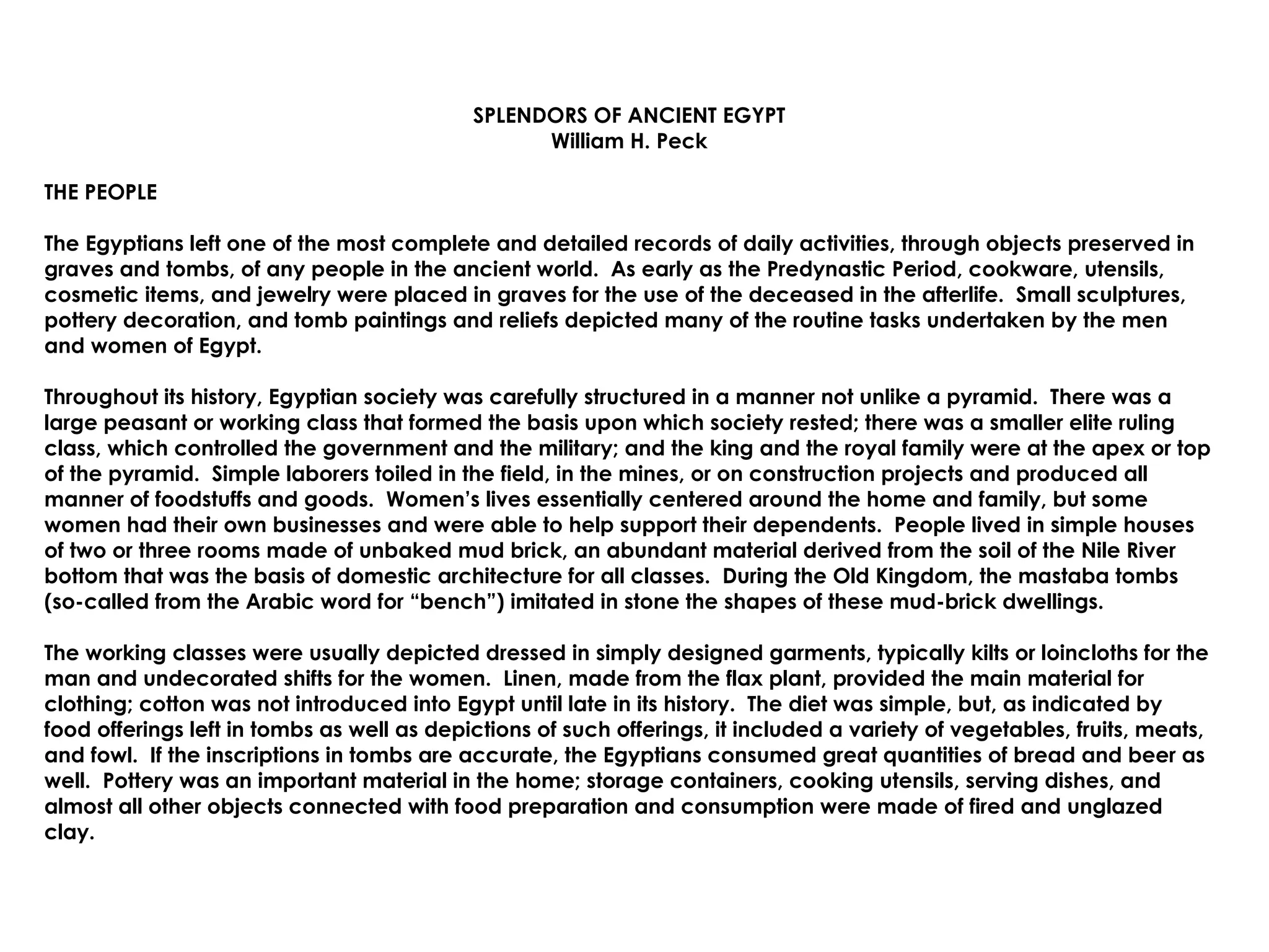SPLENDORS OF ANCIENT EGYPT William H. Peck THE PEOPLE The Egyptians left one of the most complete and detailed records of daily activities, through objects preserved in graves and tombs, of any people in the ancient world.  As early as the Predynastic Period, cookware, utensils, cosmetic items, and jewelry were placed in graves for the use of the deceased in the afterlife.  Small sculptures, pottery decoration, and tomb paintings and reliefs depicted many of the routine tasks undertaken by the men and women of Egypt.  Throughout its history, Egyptian society was carefully structured in a manner not unlike a pyramid.  There was a large peasant or working class that formed the basis upon which society rested; there was a smaller elite ruling class, which controlled the government and the military; and the king and the royal family were at the apex or top of the pyramid.  Simple laborers toiled in the field, in the mines, or on construction projects and produced all manner of foodstuffs and goods.  Women’s lives essentially centered around the home and family, but some women had their own businesses and were able to help support their dependents.  People lived in simple houses of two or three rooms made of unbaked mud brick, an abundant material derived from the soil of the Nile River bottom that was the basis of domestic architecture for all classes.  During the Old Kingdom, the mastaba tombs (so-called from the Arabic word for “bench”) imitated in stone the shapes of these mud-brick dwellings. The working classes were usually depicted dressed in simply designed garments, typically kilts or loincloths for the man and undecorated shifts for the women.  Linen, made from the flax plant, provided the main material for clothing; cotton was not introduced into Egypt until late in its history.  The diet was simple, but, as indicated by food offerings left in tombs as well as depictions of such offerings, it included a variety of vegetables, fruits, meats, and fowl.  If the inscriptions in tombs are accurate, the Egyptians consumed great quantities of bread and beer as well.  Pottery was an important material in the home; storage containers, cooking utensils, serving dishes, and almost all other objects connected with food preparation and consumption were made of fired and unglazed clay. 