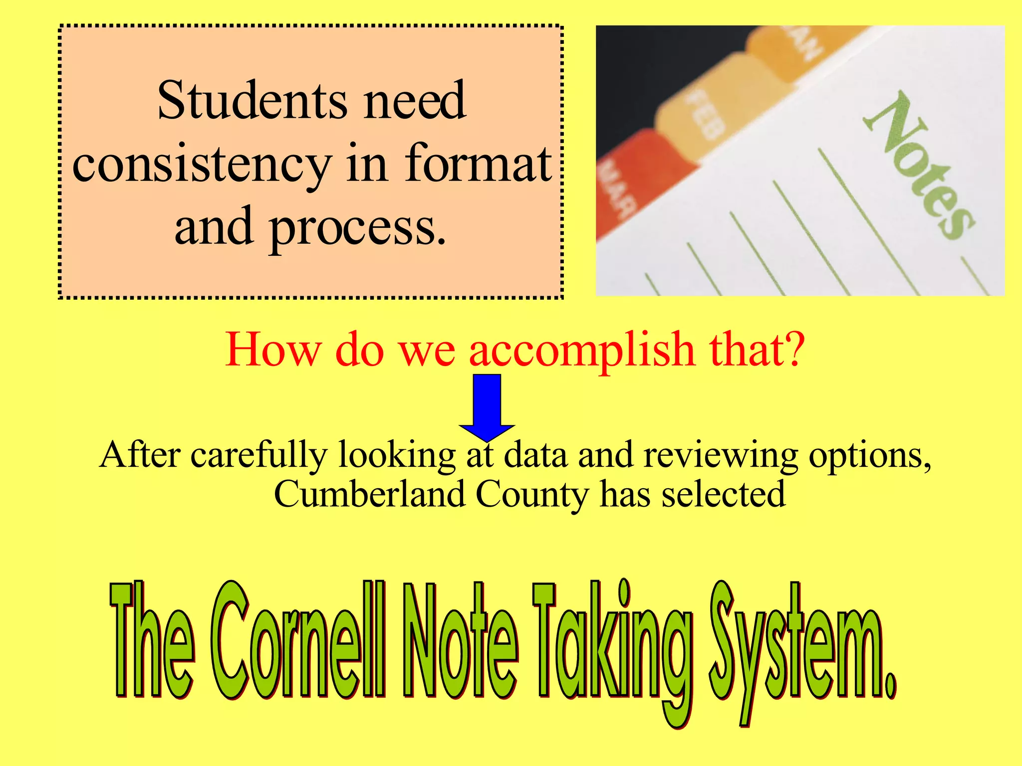 Students need consistency in format and process. How do we accomplish that? After carefully looking at data and reviewing options, Cumberland County has selected  The Cornell Note Taking System. 