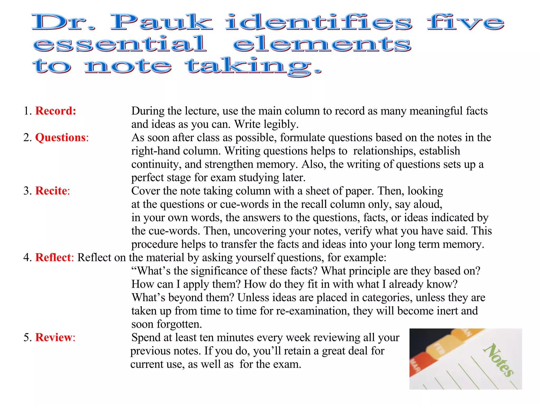 1.  Record:   During the lecture, use the main column to record as many meaningful facts  and ideas as you can. Write legibly. 2.  Questions :   As soon after class as possible, formulate questions based on the notes in the  right-hand column. Writing questions helps to  relationships, establish  continuity, and strengthen memory. Also, the writing of questions sets up a  perfect stage for exam studying later. 3.  Recite :   Cover the note taking column with a sheet of paper. Then, looking at the questions or cue-words in the recall column only, say aloud,  in your own words, the answers to the questions, facts, or ideas indicated by  the cue-words. Then, uncovering your notes, verify what you have said. This  procedure helps to transfer the facts and ideas into your long term memory. 4.  Reflect :   Reflect on the material by asking yourself questions, for example: “ What’s the significance of these facts? What principle are they based on?  How can I apply them? How do they fit in with what I already know?  What’s beyond them? Unless ideas are placed in categories, unless they are  taken up from time to time for re-examination, they will become inert and  soon forgotten. 5.  Review :   Spend at least ten minutes every week reviewing all your  previous notes. If you do, you’ll retain a great deal for  current use, as well as for the exam. Dr. Pauk identifies five  essential  elements to note taking. 