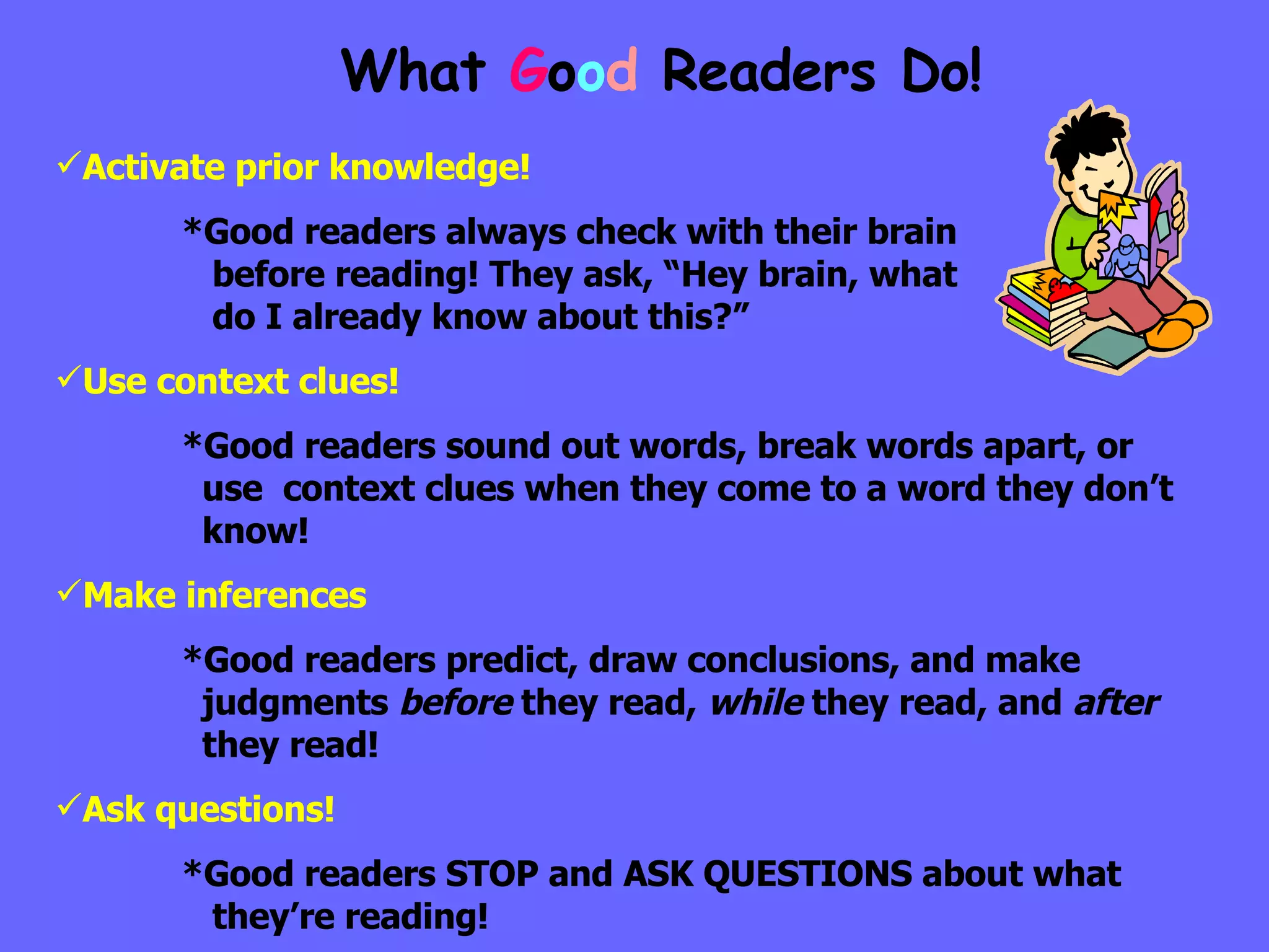 Activate prior knowledge! *Good readers always check with their brain      before reading! They ask, “Hey brain, what      do I already know about this?” Use context clues! *Good readers sound out words, break words apart, or      use  context clues when they come to a word they don’t    know! Make inferences *Good readers predict, draw conclusions, and make      judgments  before  they read,  while  they read, and  after      they read! Ask questions! *Good readers STOP and ASK QUESTIONS about what      they’re reading! What  G o o d  Readers Do! 