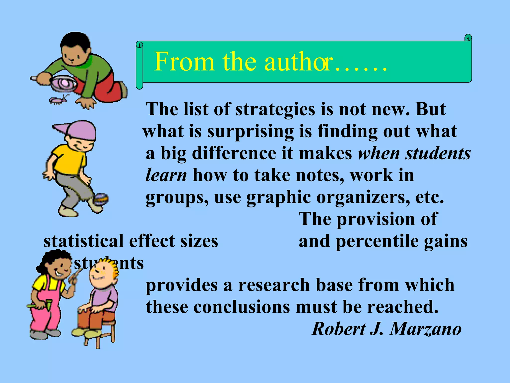   The list of strategies is not new. But   what is surprising is finding out what a big difference it makes  when students learn  how to take notes, work in  groups, use graphic organizers, etc.  The provision of statistical effect sizes  and percentile gains for students provides a research base from which these conclusions must be reached.    Robert J. Marzano From the author…… 