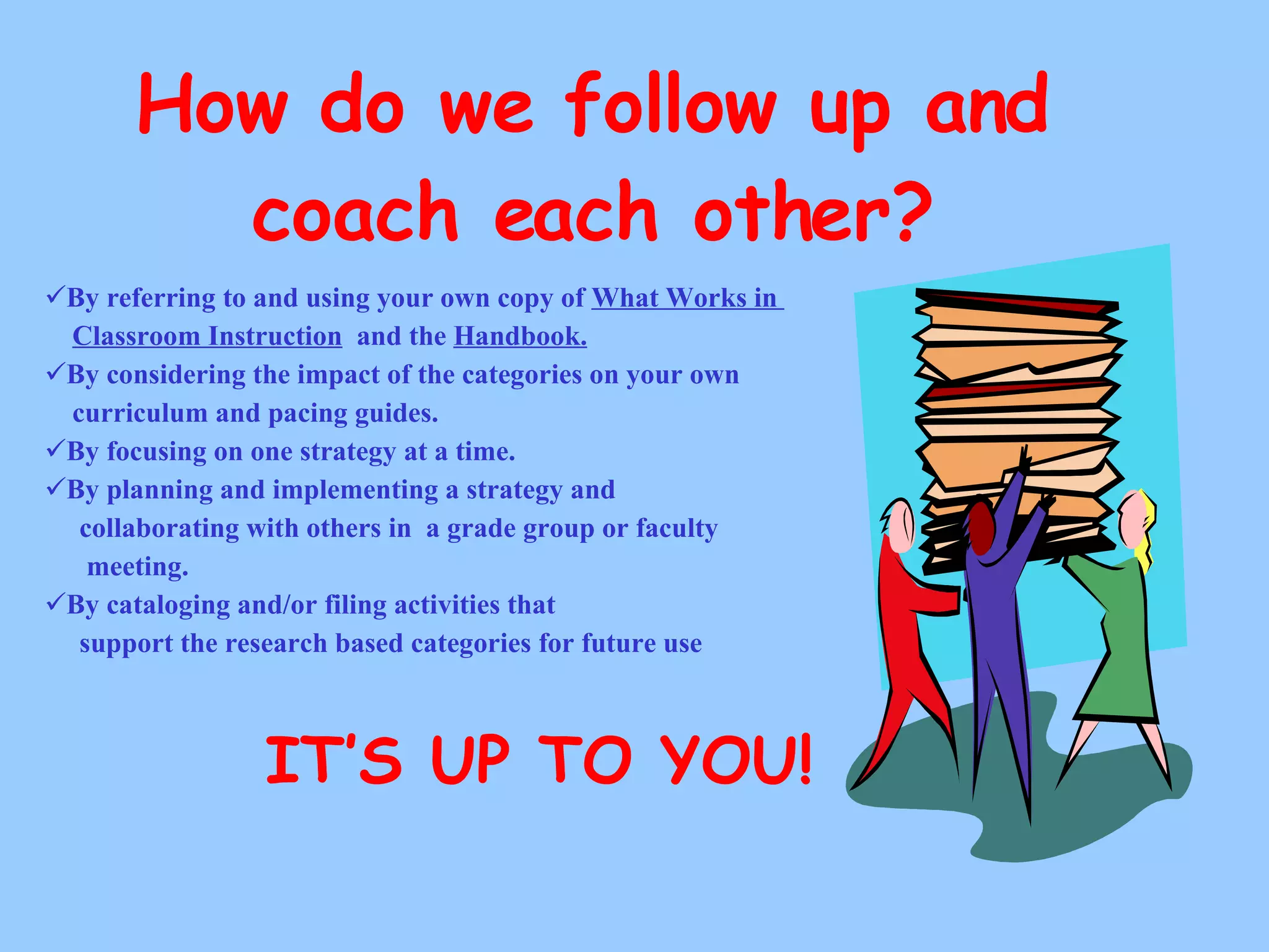 How do we follow up and coach each other? By referring to and using your own copy of  What Works in  Classroom Instruction   and the  Handbook. By considering the impact of the categories on your own curriculum and pacing guides.  By focusing on one strategy at a time.  By planning and implementing a strategy and collaborating with others in  a grade group or faculty meeting. By cataloging and/or filing activities that  support the research based categories for future use IT’S UP TO YOU! 