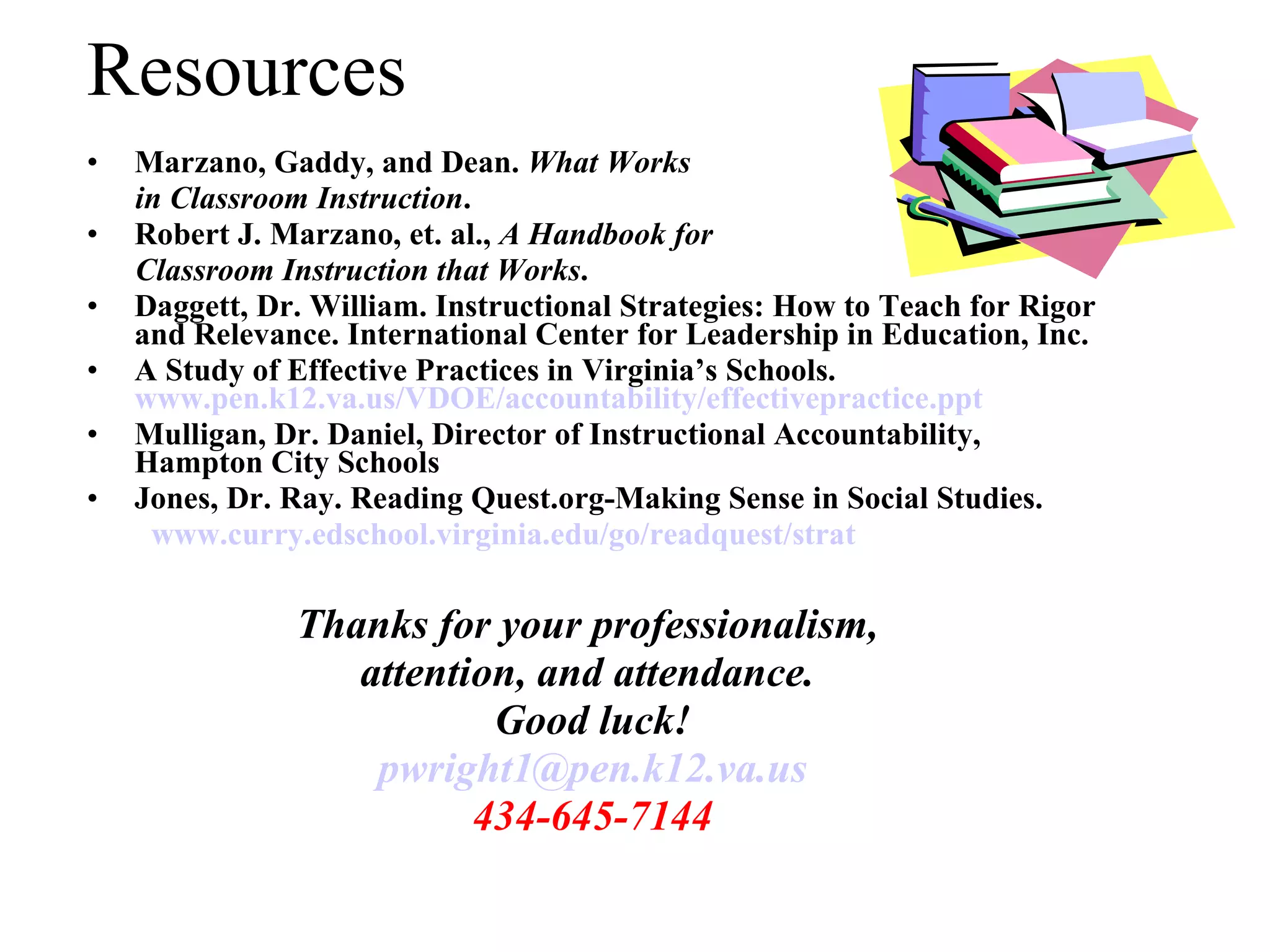 Resources Marzano, Gaddy, and Dean.  What Works  in Classroom Instruction . Robert J. Marzano, et. al.,  A Handbook for  Classroom Instruction that Works . Daggett, Dr. William. Instructional Strategies: How to Teach for Rigor and Relevance. International Center for Leadership in Education, Inc. A Study of Effective Practices in Virginia’s Schools.  www.pen.k12.va.us/VDOE/accountability/effectivepractice.ppt Mulligan, Dr. Daniel, Director of Instructional Accountability, Hampton City Schools Jones, Dr. Ray. Reading Quest.org-Making Sense in Social Studies. www.curry.edschool.virginia.edu/go/readquest/strat Thanks for your professionalism,  attention, and attendance.  Good luck! [email_address] 434-645-7144 