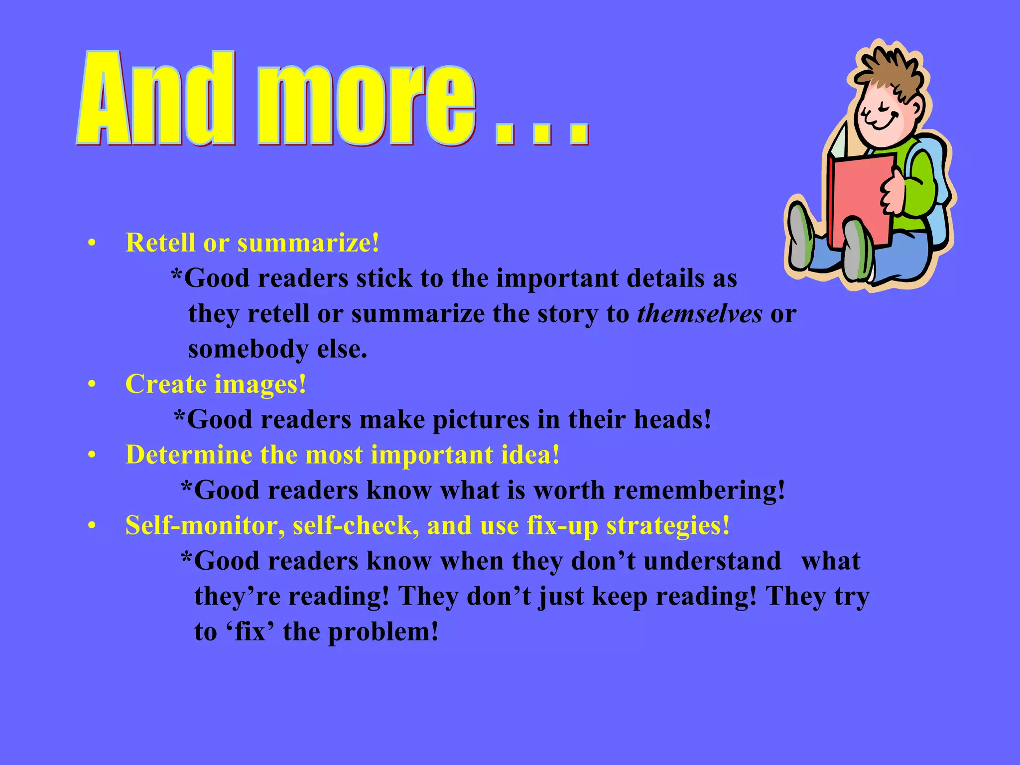 Retell or summarize! *Good readers stick to the important details as  they retell or summarize the story to  themselves  or somebody else. Create images! *Good readers make pictures in their heads! Determine the most important idea! *Good readers know what is worth remembering! Self-monitor, self-check, and use fix-up strategies! *Good readers know when they don’t understand  what they’re reading! They don’t just keep reading! They try  to ‘fix’ the problem! And more . . . 