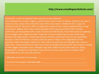 Picture this: a herd of elephants flies past you at sixty miles per
hour, followed by a streak of tigers, a pride of lions, and a bunch of clowns. What do you see? It
must be a circus train! One of the first uses of the circus train is credited to W.C. Coup. He
partnered with P.T. Barnum in 1871 to expand the reach of their newly combined shows using
locomotives. Before circus trains, these operators had to lug around all of their animals,
performers, and equipment with a team of more than 600 horses. Since there were no highways,
these voyages were rough and took a long time. Circuses would stop at many small towns
between the large venues. Performing at many of these small towns was not very profitable.
Because of these limitations, circuses could not grow as large as the imaginations of the
operators. After they began using circus trains, Barnum and Coup only brought their show to
large cities. These performances were much more profitable and the profits went toward creating
an even bigger and better circus. Multiple rings were added and the show went on. Today,
Ringling Bros. and Barnum and Bailey Circus still rely on the circus train to transport their
astounding show, but now they use two.
1. Main idea related title for the passage: _________________________________________________
2. Summarize the passage in your own words: _______________________________________________
_____________________________________________________________________________________
_________________________________________________________________________________________
http://www.ereadingworksheets.com/
 